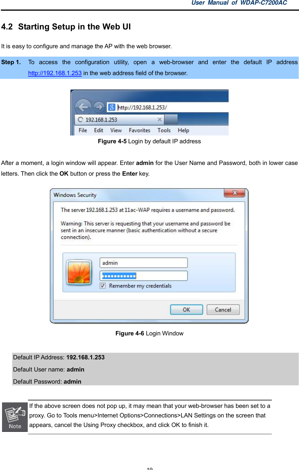 User Manual of WDAP-C7200AC-19-4.2  Starting Setup in the Web UIIt is easy to configure and manage the AP with the web browser.Step 1. To access the configuration utility, open a web-browser and enter the default IP addresshttp://192.168.1.253 in the web address field of the browser.Figure 4-5 Login by default IP addressAfter a moment, a login window will appear. Enter admin for the User Name and Password, both in lower caseletters. Then click the OK button or press the Enter key.Figure 4-6 Login WindowDefault IP Address: 192.168.1.253Default User name: adminDefault Password: adminIf the above screen does not pop up, it may mean that your web-browser has been set to aproxy. Go to Tools menu&gt;Internet Options&gt;Connections&gt;LAN Settings on the screen thatappears, cancel the Using Proxy checkbox, and click OK to finish it.