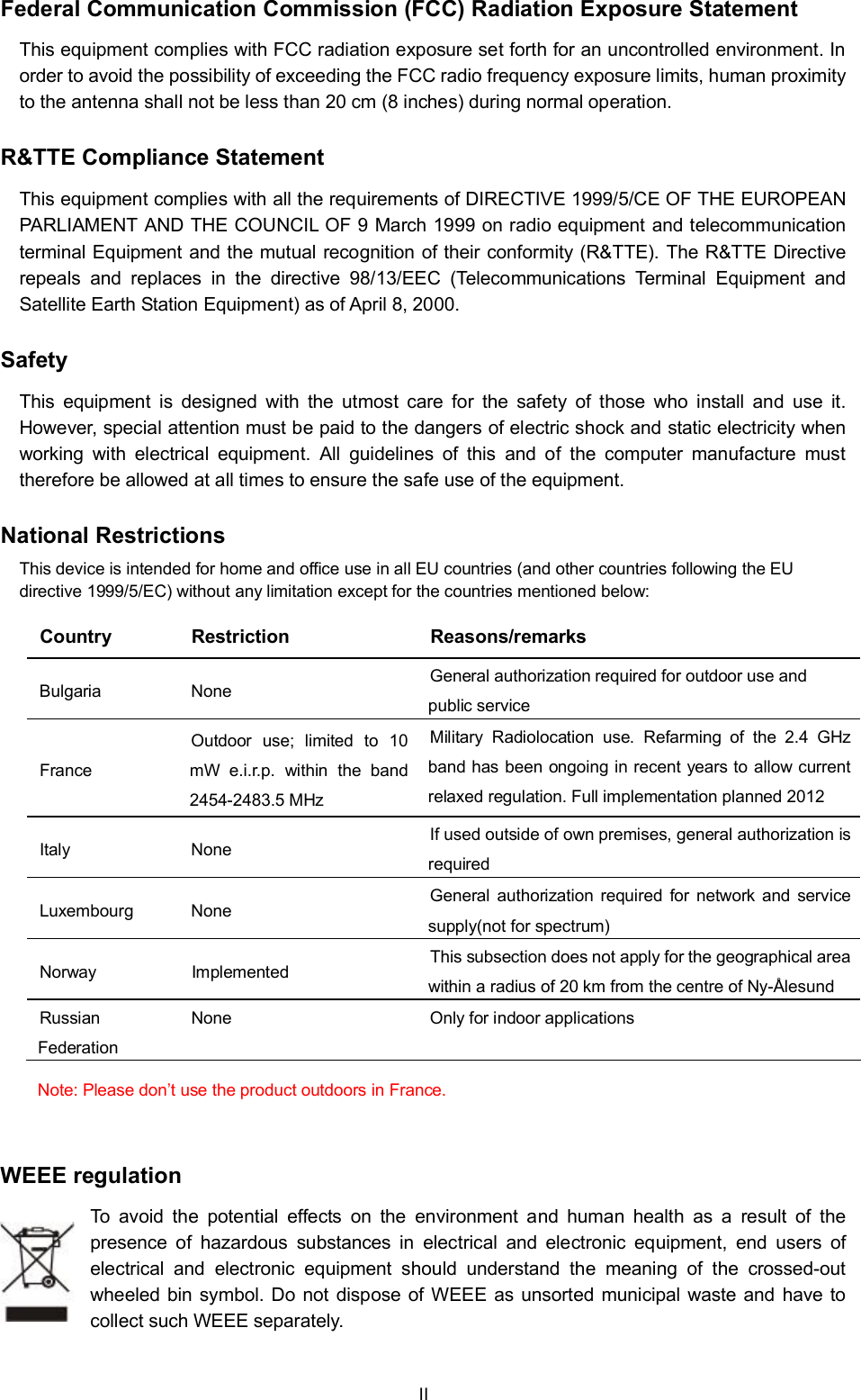 Federal Communication Commission (FCC) Radiation Exposure StatementThis equipment complies with FCC radiation exposure set forth for an uncontrolled environment. Inorder to avoid the possibility of exceeding the FCC radio frequency exposure limits, human proximityto the antenna shall not be less than 20 cm (8 inches) during normal operation.R&amp;TTE Compliance StatementThis equipment complies with all the requirements of DIRECTIVE 1999/5/CE OF THE EUROPEANPARLIAMENT AND THE COUNCIL OF 9 March 1999 on radio equipment and telecommunicationterminal Equipment and the mutual recognition of their conformity (R&amp;TTE). The R&amp;TTE Directiverepeals and replaces in the directive 98/13/EEC (Telecommunications Terminal Equipment andSatellite Earth Station Equipment) as of April 8, 2000.SafetyThis equipment is designed with the utmost care for the safety of those who install and use it.However, special attention must be paid to the dangers of electric shock and static electricity whenworking with electrical equipment. All guidelines of this and of the computer manufacture musttherefore be allowed at all times to ensure the safe use of the equipment.National RestrictionsThis device is intended for home and office use in all EU countries (and other countries following the EUdirective 1999/5/EC) without any limitation except for the countries mentioned below:Country Restriction Reasons/remarksBulgaria None General authorization required for outdoor use andpublic serviceFranceOutdoor use; limited to 10mW e.i.r.p. within the band2454-2483.5 MHzMilitary Radiolocation use. Refarming of the 2.4 GHzband has been ongoing in recent years to allow currentrelaxed regulation. Full implementation planned 2012Italy None If used outside of own premises, general authorization isrequiredLuxembourg None General authorization required for network and servicesupply(not for spectrum)Norway Implemented This subsection does not apply for the geographical areawithin a radius of 20 km from the centre of Ny-ÅlesundRussianFederationNone Only for indoor applicationsNote: Please dont use the product outdoors in France.WEEE regulationTo avoid the potential effects on the environment and human health as a result of thepresence of hazardous substances in electrical and electronic equipment, end users ofelectrical and electronic equipment should understand the meaning of the crossed-outwheeled bin symbol. Do not dispose of WEEE as unsorted municipal waste and have tocollect such WEEE separately.II