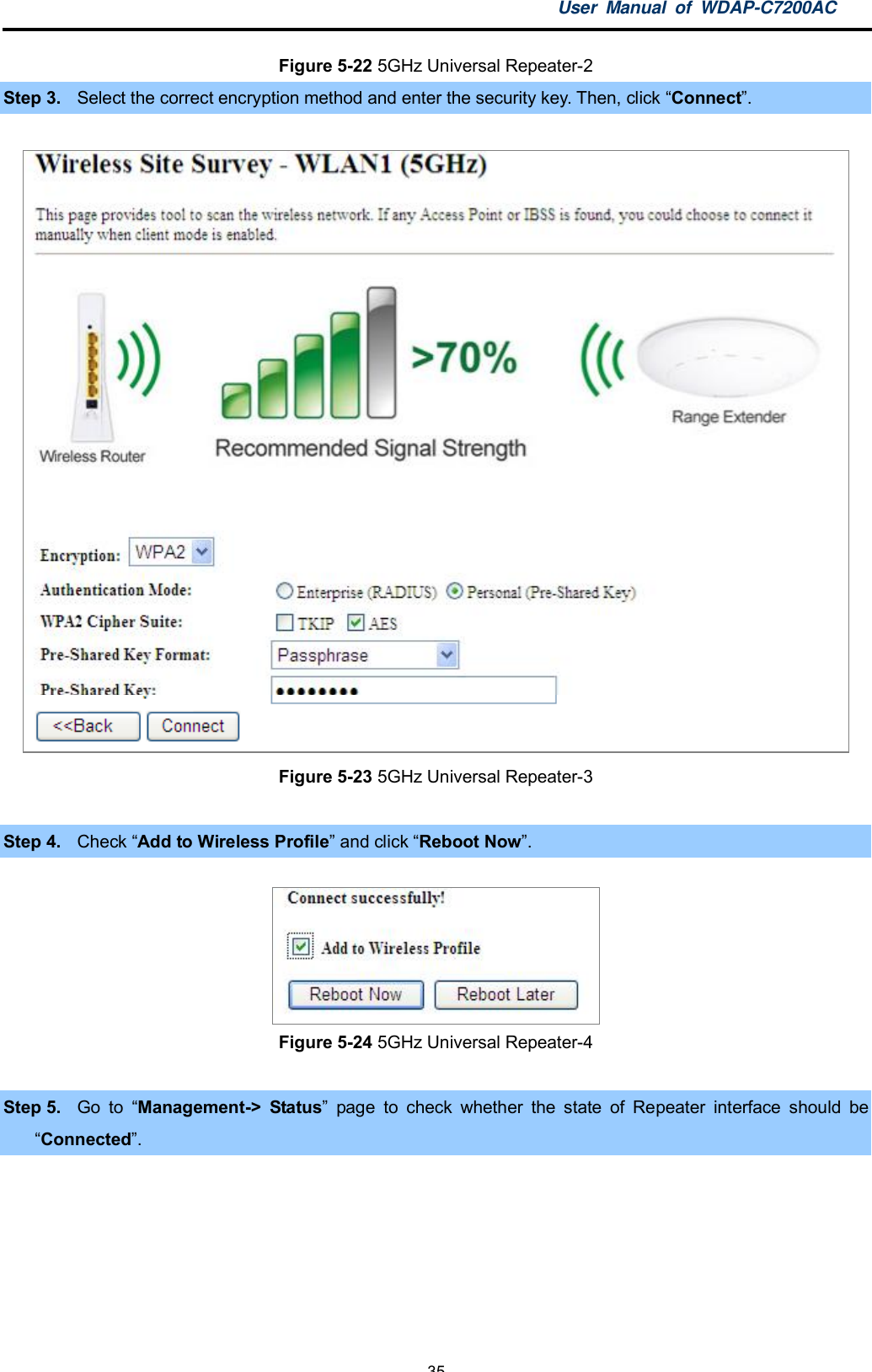 User Manual of WDAP-C7200AC-35-Figure 5-22 5GHz Universal Repeater-2Step 3. Select the correct encryption method and enter the security key. Then, click Connect.Figure 5-23 5GHz Universal Repeater-3Step 4. Check Add to Wireless Profile and click Reboot Now.Figure 5-24 5GHz Universal Repeater-4Step 5. Go to Management-&gt; Status page to check whether the state of Repeater interface should beConnected.