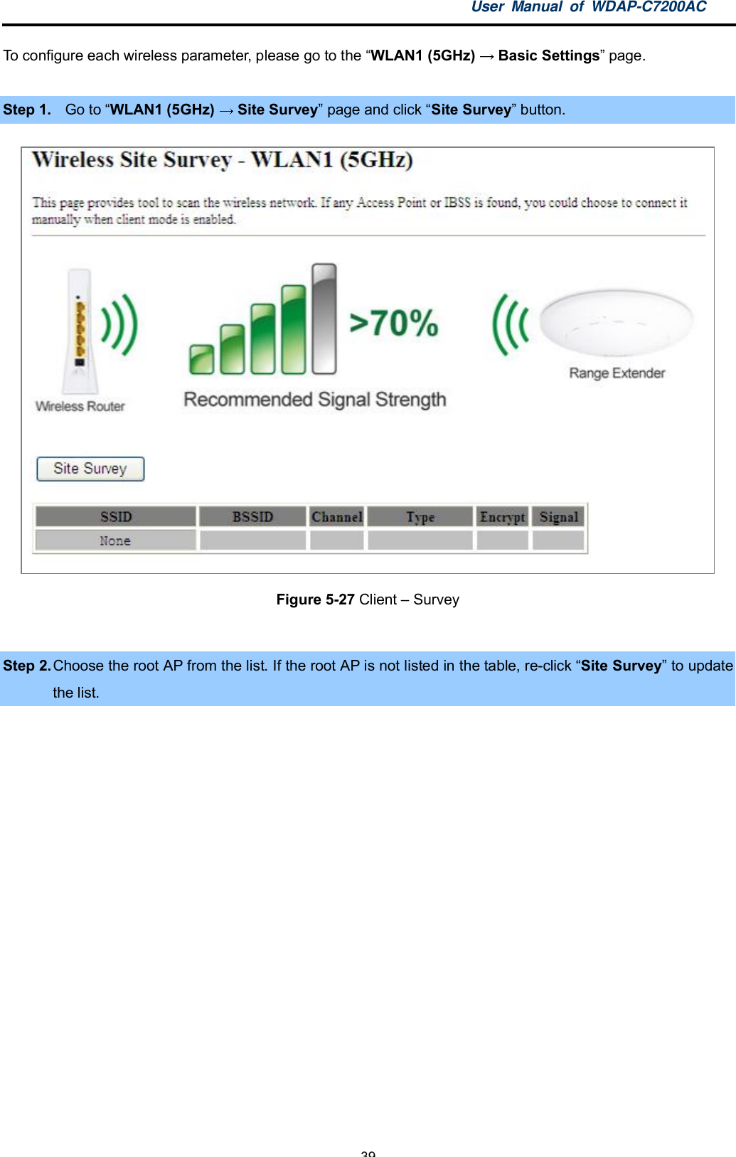 User Manual of WDAP-C7200AC-39-To configure each wireless parameter, please go to the WLAN1 (5GHz)  Basic Settings page.Step 1. Go to WLAN1 (5GHz)  Site Survey page and click Site Survey button.Figure 5-27 Client  SurveyStep 2. Choose the root AP from the list. If the root AP is not listed in the table, re-click Site Survey to updatethe list.