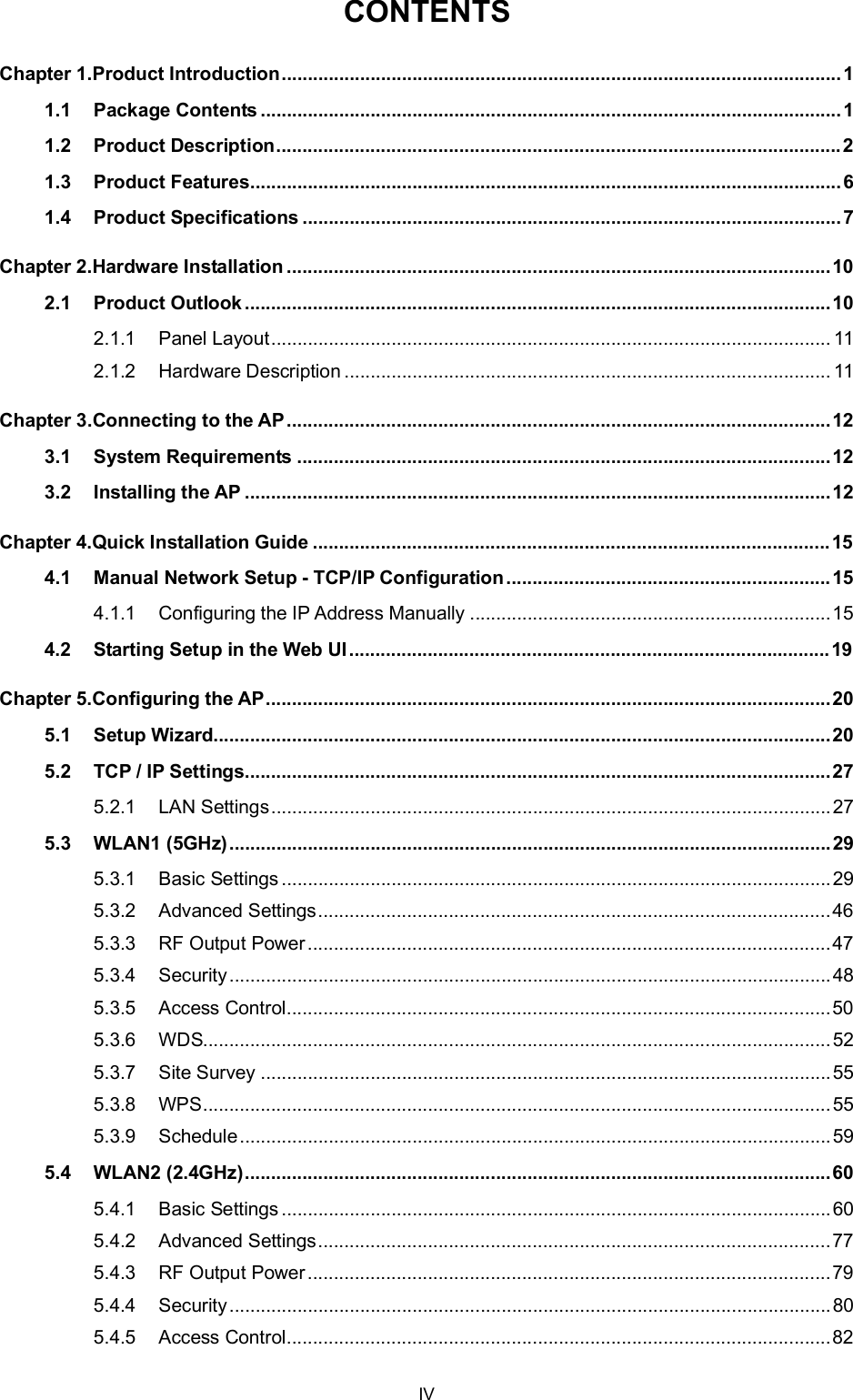 CONTENTSChapter 1.Product Introduction...........................................................................................................11.1 Package Contents ...............................................................................................................11.2 Product Description............................................................................................................21.3 Product Features.................................................................................................................61.4 Product Specifications .......................................................................................................7Chapter 2.Hardware Installation ........................................................................................................102.1 Product Outlook ................................................................................................................102.1.1 Panel Layout........................................................................................................... 112.1.2 Hardware Description ............................................................................................. 11Chapter 3.Connecting to the AP........................................................................................................123.1 System Requirements ......................................................................................................123.2 Installing the AP ................................................................................................................12Chapter 4.Quick Installation Guide ................................................................................................... 154.1 Manual Network Setup - TCP/IP Configuration..............................................................154.1.1 Configuring the IP Address Manually .....................................................................154.2 Starting Setup in the Web UI ............................................................................................19Chapter 5.Configuring the AP............................................................................................................205.1 Setup Wizard......................................................................................................................205.2 TCP / IP Settings................................................................................................................275.2.1 LAN Settings...........................................................................................................275.3 WLAN1 (5GHz)...................................................................................................................295.3.1 Basic Settings.........................................................................................................295.3.2 Advanced Settings..................................................................................................465.3.3 RF Output Power....................................................................................................475.3.4 Security...................................................................................................................485.3.5 Access Control........................................................................................................505.3.6 WDS........................................................................................................................525.3.7 Site Survey .............................................................................................................555.3.8 WPS........................................................................................................................555.3.9 Schedule.................................................................................................................595.4 WLAN2 (2.4GHz)................................................................................................................605.4.1 Basic Settings.........................................................................................................605.4.2 Advanced Settings..................................................................................................775.4.3 RF Output Power....................................................................................................795.4.4 Security...................................................................................................................805.4.5 Access Control........................................................................................................82IV