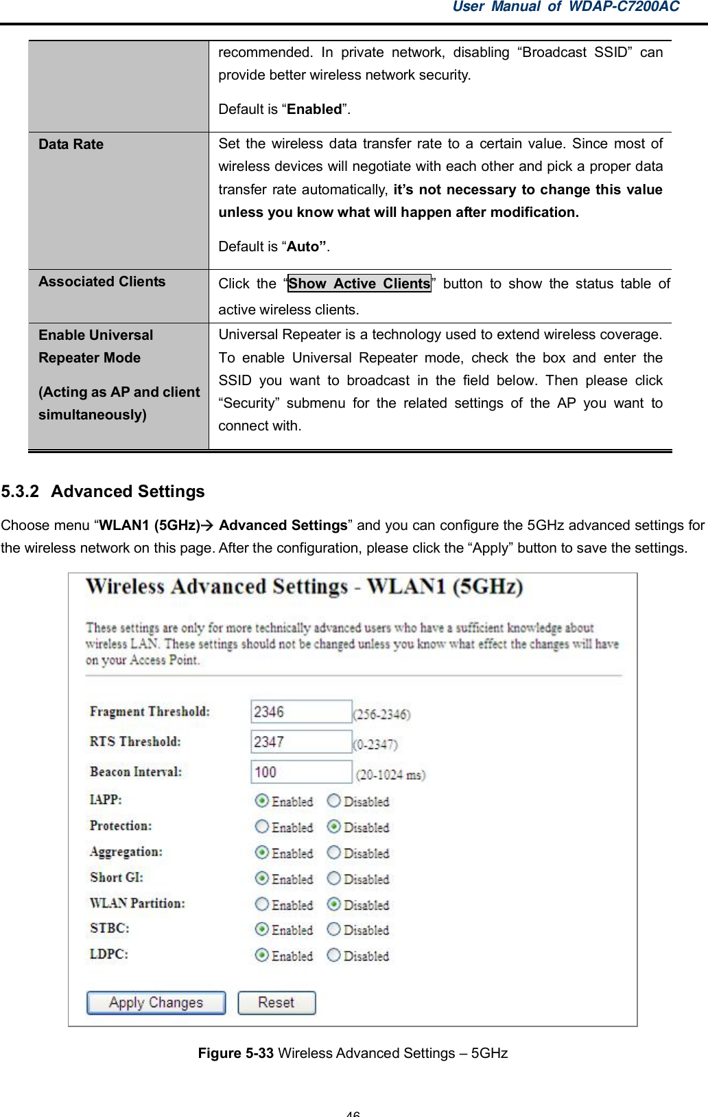 User Manual of WDAP-C7200AC-46-recommended. In private network, disabling Broadcast SSID canprovide better wireless network security.Default is Enabled.Data Rate Set the wireless data transfer rate to a certain value. Since most ofwireless devices will negotiate with each other and pick a proper datatransfer rate automatically, its not necessary to change this valueunless you know what will happen after modification.Default is Auto.Associated Clients Click the Show Active Clients button to show the status table ofactive wireless clients.Enable UniversalRepeater Mode(Acting as AP and clientsimultaneously)Universal Repeater is a technology used to extend wireless coverage.To enable Universal Repeater mode, check the box and enter theSSID you want to broadcast in the field below. Then please clickSecurity submenu for the related settings of the AP you want toconnect with.5.3.2  Advanced SettingsChoose menu WLAN1 (5GHz)  Advanced Settings and you can configure the 5GHz advanced settings forthe wireless network on this page. After the configuration, please click the Apply button to save the settings.Figure 5-33 Wireless Advanced Settings  5GHz