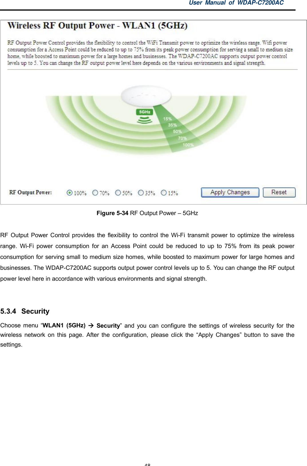 User Manual of WDAP-C7200AC-48-Figure 5-34 RF Output Power  5GHzRF Output Power Control provides the flexibility to control the Wi-Fi transmit power to optimize the wirelessrange. Wi-Fi power consumption for an Access Point could be reduced to up to 75% from its peak powerconsumption for serving small to medium size homes, while boosted to maximum power for large homes andbusinesses. The WDAP-C7200AC supports output power control levels up to 5. You can change the RF outputpower level here in accordance with various environments and signal strength.5.3.4 SecurityChoose menu WLAN1 (5GHz)  Security and you can configure the settings of wireless security for thewireless network on this page. After the configuration, please click the Apply Changes button to save thesettings.