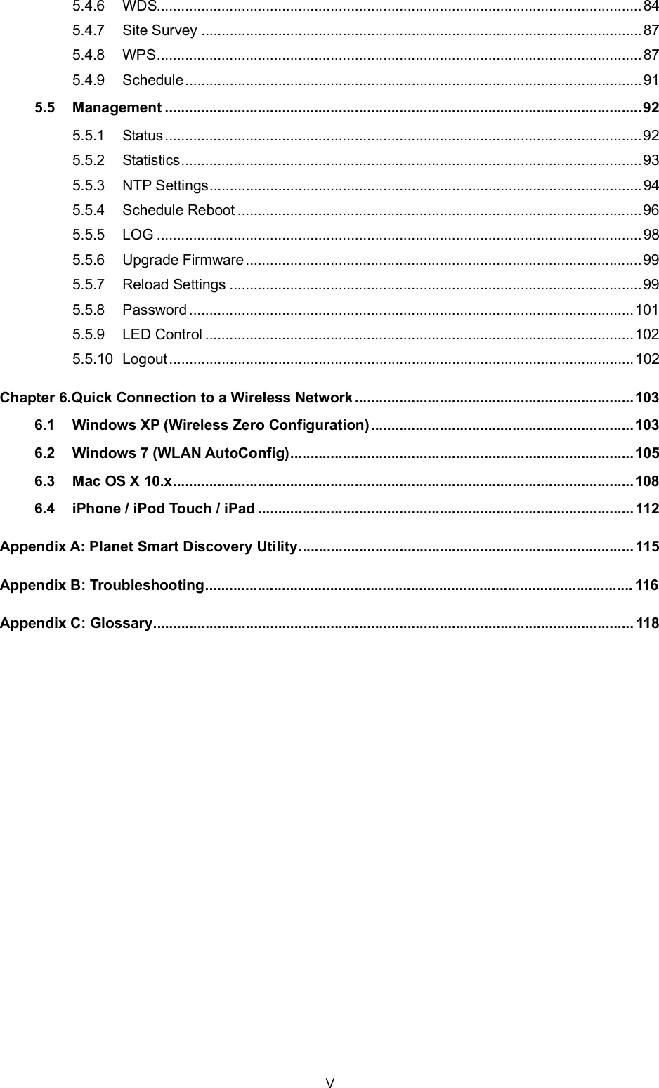 5.4.6 WDS........................................................................................................................845.4.7 Site Survey .............................................................................................................875.4.8 WPS........................................................................................................................875.4.9 Schedule.................................................................................................................915.5 Management ......................................................................................................................925.5.1 Status......................................................................................................................925.5.2 Statistics..................................................................................................................935.5.3 NTP Settings...........................................................................................................945.5.4 Schedule Reboot ....................................................................................................965.5.5 LOG ........................................................................................................................985.5.6 Upgrade Firmware..................................................................................................995.5.7 Reload Settings ......................................................................................................995.5.8 Password..............................................................................................................1015.5.9 LED Control ..........................................................................................................1025.5.10 Logout...................................................................................................................102Chapter 6.Quick Connection to a Wireless Network .....................................................................1036.1 Windows XP (Wireless Zero Configuration).................................................................1036.2 Windows 7 (WLAN AutoConfig).....................................................................................1056.3 Mac OS X 10.x..................................................................................................................1086.4 iPhone / iPod Touch / iPad .............................................................................................112Appendix A: Planet Smart Discovery Utility...................................................................................115Appendix B: Troubleshooting.......................................................................................................... 116Appendix C: Glossary....................................................................................................................... 118V