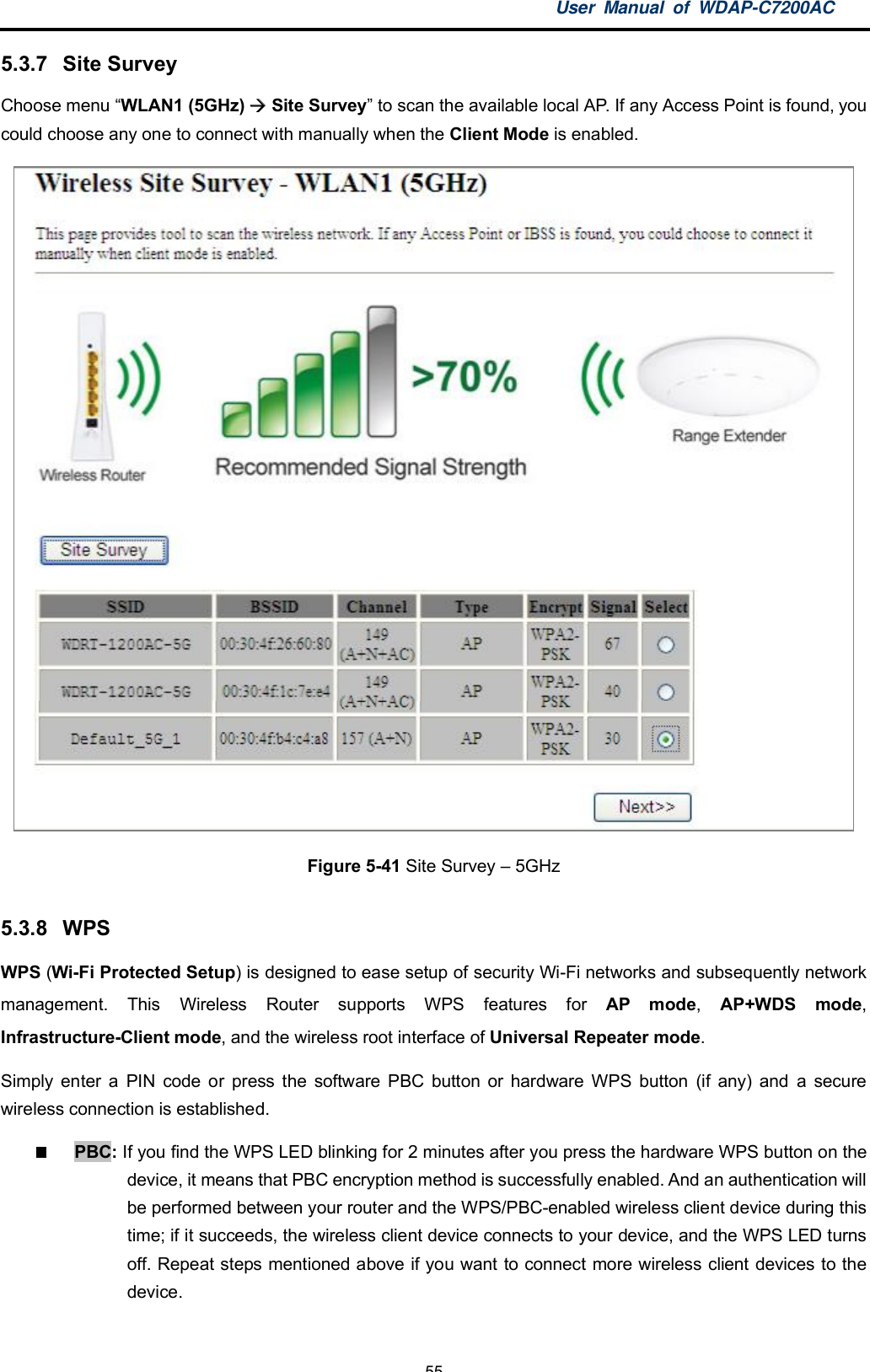 User Manual of WDAP-C7200AC-55-5.3.7  Site SurveyChoose menu WLAN1 (5GHz)  Site Survey to scan the available local AP. If any Access Point is found, youcould choose any one to connect with manually when the Client Mode is enabled.Figure 5-41 Site Survey  5GHz5.3.8 WPSWPS (Wi-Fi Protected Setup) is designed to ease setup of security Wi-Fi networks and subsequently networkmanagement. This Wireless Router supports WPS features for AP mode,AP+WDS mode,Infrastructure-Client mode, and the wireless root interface of Universal Repeater mode.Simply enter a PIN code or press the software PBC button or hardware WPS button (if any) and a securewireless connection is established.PBC: If you find the WPS LED blinking for 2 minutes after you press the hardware WPS button on thedevice, it means that PBC encryption method is successfully enabled. And an authentication willbe performed between your router and the WPS/PBC-enabled wireless client device during thistime; if it succeeds, the wireless client device connects to your device, and the WPS LED turnsoff. Repeat steps mentioned above if you want to connect more wireless client devices to thedevice.