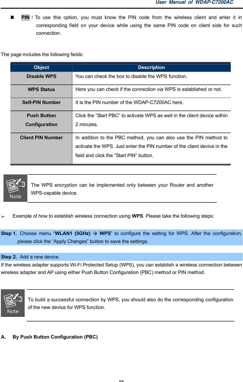 User Manual of WDAP-C7200AC-56-PIN To use this option, you must know the PIN code from the wireless client and enter it incorresponding field on your device while using the same PIN code on client side for suchconnection.The page includes the following fields:Object DescriptionDisable WPS You can check the box to disable the WPS function.WPS Status Here you can check if the connection via WPS is established or not.Self-PIN Number It is the PIN number of the WDAP-C7200AC here.Push ButtonConfigurationClick the Start PBC to activate WPS as well in the client device within2 minutes.Client PIN Number In addition to the PBC method, you can also use the PIN method toactivate the WPS. Just enter the PIN number of the client device in thefield and click the Start PIN button.The WPS encryption can be implemented only between your Router and anotherWPS-capable device.  Example of how to establish wireless connection using WPS. Please take the following steps:Step 1. Choose menu WLAN1 (5GHz)  WPS to configure the setting for WPS. After the configuration,please click the Apply Changes button to save the settings.Step 2.   Add a new device.If the wireless adapter supports Wi-Fi Protected Setup (WPS), you can establish a wireless connection betweenwireless adapter and AP using either Push Button Configuration (PBC) method or PIN method.To build a successful connection by WPS, you should also do the corresponding configurationof the new device for WPS function.A.  By Push Button Configuration (PBC)