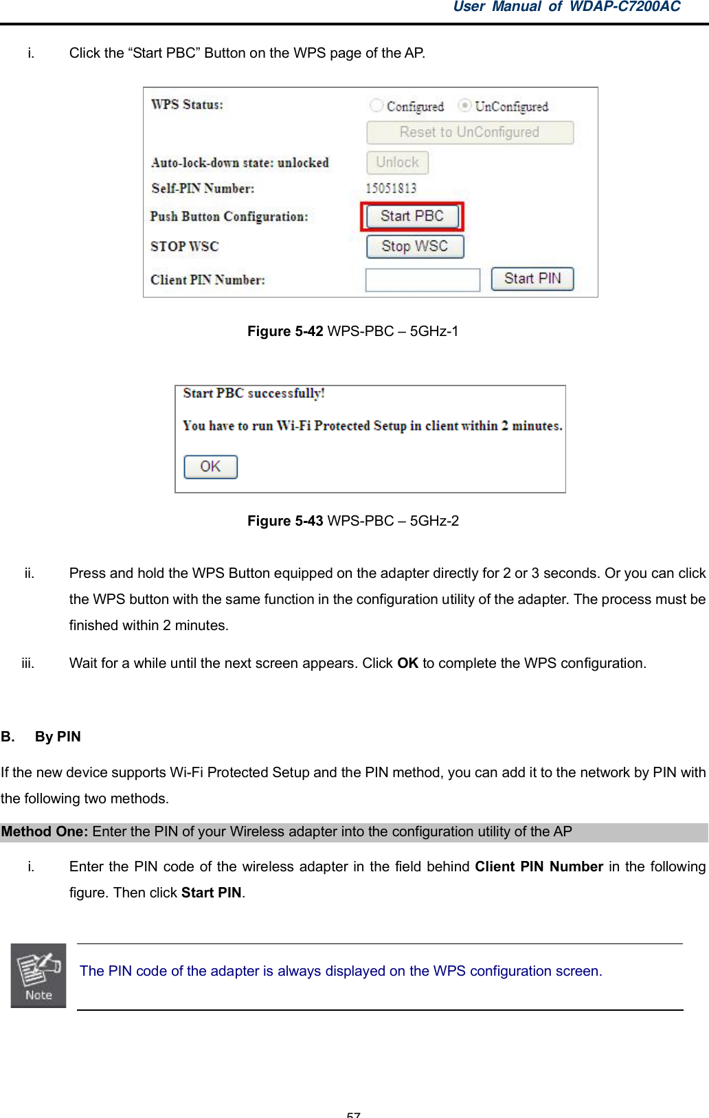 User Manual of WDAP-C7200AC-57-i.  Click the Start PBC Button on the WPS page of the AP.Figure 5-42 WPS-PBC  5GHz-1Figure 5-43 WPS-PBC  5GHz-2ii.  Press and hold the WPS Button equipped on the adapter directly for 2 or 3 seconds. Or you can clickthe WPS button with the same function in the configuration utility of the adapter. The process must befinished within 2 minutes.iii.  Wait for a while until the next screen appears. Click OK to complete the WPS configuration.B.  By PINIf the new device supports Wi-Fi Protected Setup and the PIN method, you can add it to the network by PIN withthe following two methods.Method One: Enter the PIN of your Wireless adapter into the configuration utility of the APi.  Enter the PIN code of the wireless adapter in the field behind Client PIN Number in the followingfigure. Then click Start PIN.The PIN code of the adapter is always displayed on the WPS configuration screen.