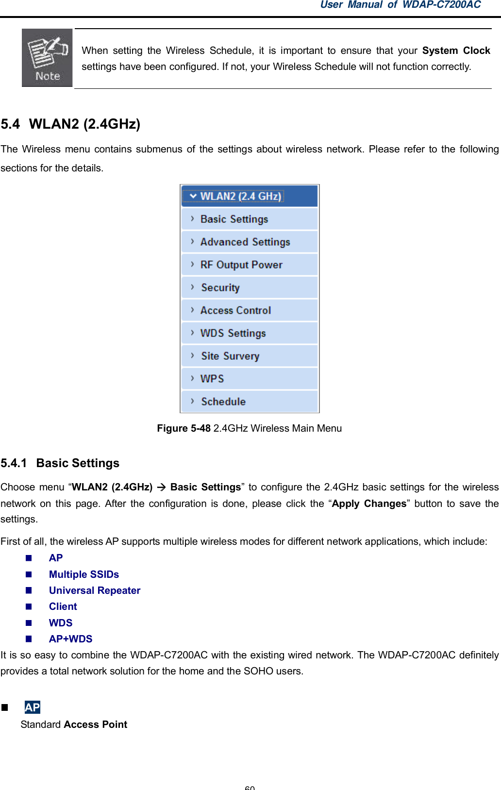 User Manual of WDAP-C7200AC-60-When setting the Wireless Schedule, it is important to ensure that your System Clocksettings have been configured. If not, your Wireless Schedule will not function correctly.5.4  WLAN2 (2.4GHz)The Wireless menu contains submenus of the settings about wireless network. Please refer to the followingsections for the details.Figure 5-48 2.4GHz Wireless Main Menu5.4.1  Basic SettingsChoose menu WLAN2 (2.4GHz)  Basic Settings to configure the 2.4GHz basic settings for the wirelessnetwork on this page. After the configuration is done, please click the Apply Changes button to save thesettings.First of all, the wireless AP supports multiple wireless modes for different network applications, which include:APMultiple SSIDsUniversal RepeaterClientWDSAP+WDSIt is so easy to combine the WDAP-C7200AC with the existing wired network. The WDAP-C7200AC definitelyprovides a total network solution for the home and the SOHO users.APStandard Access Point