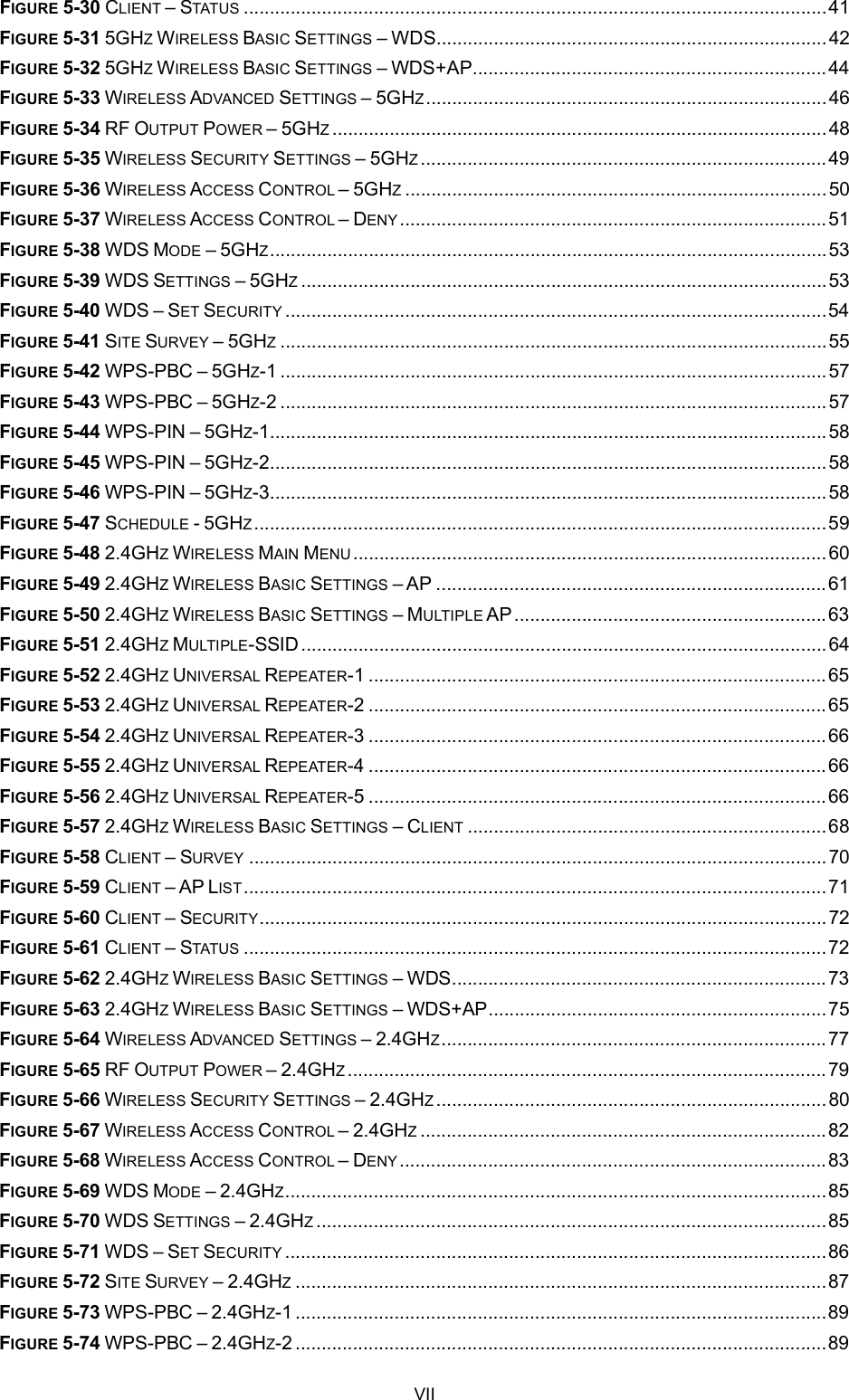 FIGURE 5-30 CLIENT STATUS ................................................................................................................41FIGURE 5-31 5GHZWIRELESS BASIC SETTINGS WDS...........................................................................42FIGURE 5-32 5GHZWIRELESS BASIC SETTINGS WDS+AP....................................................................44FIGURE 5-33 WIRELESS ADVANCED SETTINGS 5GHZ.............................................................................46FIGURE 5-34 RF OUTPUT POWER 5GHZ...............................................................................................48FIGURE 5-35 WIRELESS SECURITY SETTINGS 5GHZ..............................................................................49FIGURE 5-36 WIRELESS ACCESS CONTROL 5GHZ.................................................................................50FIGURE 5-37 WIRELESS ACCESS CONTROL DENY..................................................................................51FIGURE 5-38 WDS MODE 5GHZ...........................................................................................................53FIGURE 5-39 WDS SETTINGS 5GHZ.....................................................................................................53FIGURE 5-40 WDS SET SECURITY ........................................................................................................54FIGURE 5-41 SITE SURVEY 5GHZ.........................................................................................................55FIGURE 5-42 WPS-PBC 5GHZ-1 .........................................................................................................57FIGURE 5-43 WPS-PBC 5GHZ-2 .........................................................................................................57FIGURE 5-44 WPS-PIN 5GHZ-1...........................................................................................................58FIGURE 5-45 WPS-PIN 5GHZ-2...........................................................................................................58FIGURE 5-46 WPS-PIN 5GHZ-3...........................................................................................................58FIGURE 5-47 SCHEDULE -5GHZ..............................................................................................................59FIGURE 5-48 2.4GHZWIRELESS MAIN MENU...........................................................................................60FIGURE 5-49 2.4GHZWIRELESS BASIC SETTINGS AP ...........................................................................61FIGURE 5-50 2.4GHZWIRELESS BASIC SETTINGS MULTIPLE AP............................................................63FIGURE 5-51 2.4GHZMULTIPLE-SSID.....................................................................................................64FIGURE 5-52 2.4GHZUNIVERSAL REPEATER-1 ........................................................................................65FIGURE 5-53 2.4GHZUNIVERSAL REPEATER-2 ........................................................................................65FIGURE 5-54 2.4GHZUNIVERSAL REPEATER-3 ........................................................................................66FIGURE 5-55 2.4GHZUNIVERSAL REPEATER-4 ........................................................................................66FIGURE 5-56 2.4GHZUNIVERSAL REPEATER-5 ........................................................................................66FIGURE 5-57 2.4GHZWIRELESS BASIC SETTINGS CLIENT .....................................................................68FIGURE 5-58 CLIENT SURVEY ...............................................................................................................70FIGURE 5-59 CLIENT AP LIST................................................................................................................71FIGURE 5-60 CLIENT SECURITY.............................................................................................................72FIGURE 5-61 CLIENT STATUS ................................................................................................................72FIGURE 5-62 2.4GHZWIRELESS BASIC SETTINGS WDS........................................................................73FIGURE 5-63 2.4GHZWIRELESS BASIC SETTINGS WDS+AP.................................................................75FIGURE 5-64 WIRELESS ADVANCED SETTINGS 2.4GHZ..........................................................................77FIGURE 5-65 RF OUTPUT POWER 2.4GHZ............................................................................................79FIGURE 5-66 WIRELESS SECURITY SETTINGS 2.4GHZ...........................................................................80FIGURE 5-67 WIRELESS ACCESS CONTROL 2.4GHZ..............................................................................82FIGURE 5-68 WIRELESS ACCESS CONTROL DENY..................................................................................83FIGURE 5-69 WDS MODE 2.4GHZ........................................................................................................85FIGURE 5-70 WDS SETTINGS 2.4GHZ..................................................................................................85FIGURE 5-71 WDS SET SECURITY ........................................................................................................86FIGURE 5-72 SITE SURVEY 2.4GHZ......................................................................................................87FIGURE 5-73 WPS-PBC 2.4GHZ-1 ......................................................................................................89FIGURE 5-74 WPS-PBC 2.4GHZ-2 ......................................................................................................89VII