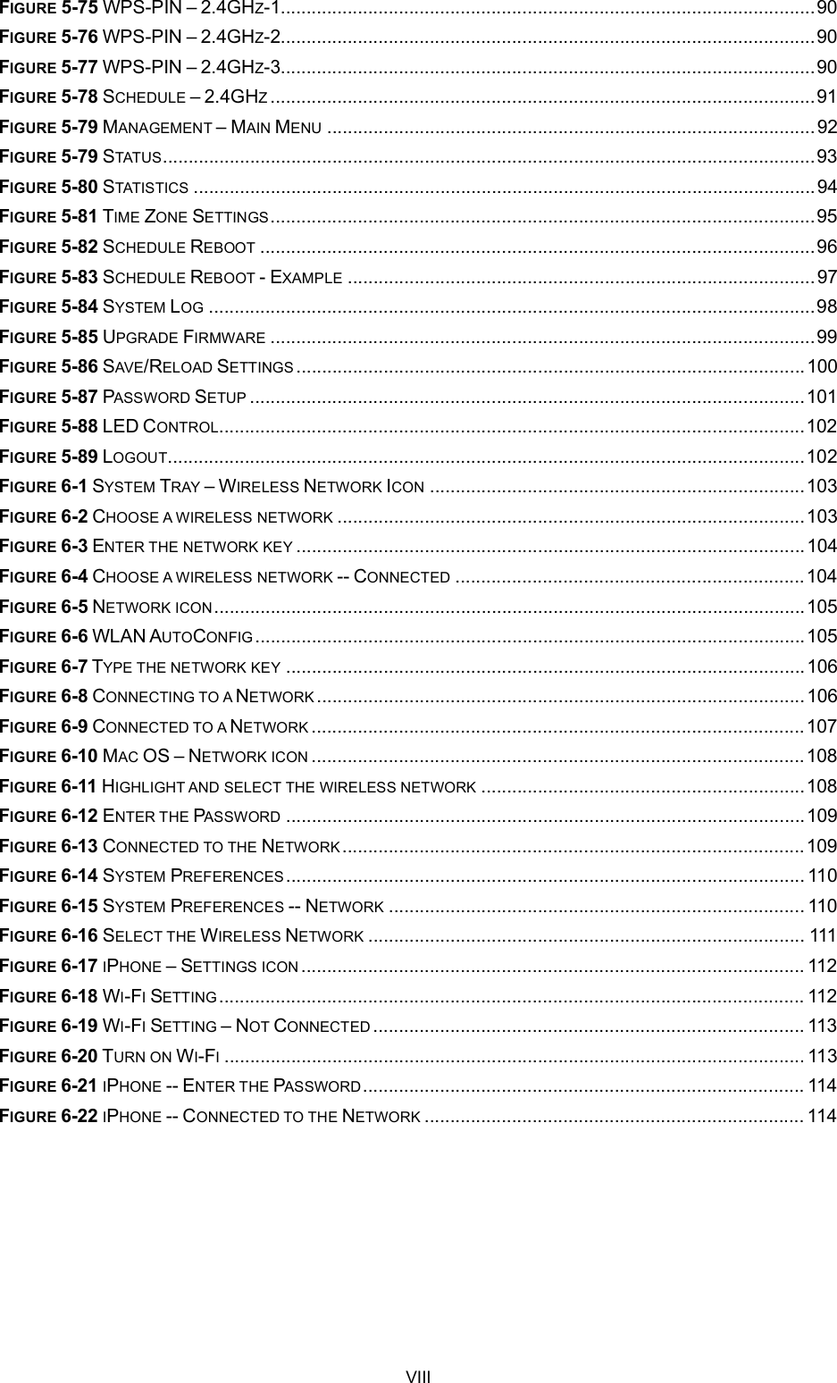 VIIIFIGURE 5-75 WPS-PIN 2.4GHZ-1........................................................................................................90FIGURE 5-76 WPS-PIN 2.4GHZ-2........................................................................................................90FIGURE 5-77 WPS-PIN 2.4GHZ-3........................................................................................................90FIGURE 5-78 SCHEDULE 2.4GHZ..........................................................................................................91FIGURE 5-79 MANAGEMENT MAIN MENU ...............................................................................................92FIGURE 5-79 STATUS...............................................................................................................................93FIGURE 5-80 STATISTICS .........................................................................................................................94FIGURE 5-81 TIME ZONE SETTINGS..........................................................................................................95FIGURE 5-82 SCHEDULE REBOOT ............................................................................................................96FIGURE 5-83 SCHEDULE REBOOT - EXAMPLE ...........................................................................................97FIGURE 5-84 SYSTEM LOG ......................................................................................................................98FIGURE 5-85 UPGRADE FIRMWARE ..........................................................................................................99FIGURE 5-86 SAVE/RELOAD SETTINGS ...................................................................................................100FIGURE 5-87 PASSWORD SETUP ............................................................................................................101FIGURE 5-88 LED CONTROL..................................................................................................................102FIGURE 5-89 LOGOUT............................................................................................................................102FIGURE 6-1 SYSTEM TRAY WIRELESS NETWORK ICON .........................................................................103FIGURE 6-2 CHOOSE A WIRELESS NETWORK ...........................................................................................103FIGURE 6-3 ENTER THE NETWORK KEY ...................................................................................................104FIGURE 6-4 CHOOSE A WIRELESS NETWORK -- CONNECTED ....................................................................104FIGURE 6-5 NETWORK ICON...................................................................................................................105FIGURE 6-6 WLAN AUTOCONFIG ...........................................................................................................105FIGURE 6-7 TYPE THE NETWORK KEY .....................................................................................................106FIGURE 6-8 CONNECTING TO A NETWORK ...............................................................................................106FIGURE 6-9 CONNECTED TO A NETWORK ................................................................................................107FIGURE 6-10 MAC OS NETWORK ICON ................................................................................................108FIGURE 6-11 HIGHLIGHT AND SELECT THE WIRELESS NETWORK ...............................................................108FIGURE 6-12 ENTER THE PASSWORD .....................................................................................................109FIGURE 6-13 CONNECTED TO THE NETWORK..........................................................................................109FIGURE 6-14 SYSTEM PREFERENCES..................................................................................................... 110FIGURE 6-15 SYSTEM PREFERENCES -- NETWORK ................................................................................. 110FIGURE 6-16 SELECT THE WIRELESS NETWORK ..................................................................................... 111FIGURE 6-17 IPHONE SETTINGS ICON .................................................................................................. 112FIGURE 6-18 WI-FISETTING .................................................................................................................. 112FIGURE 6-19 WI-FISETTING NOT CONNECTED .................................................................................... 113FIGURE 6-20 TURN ON WI-FI................................................................................................................. 113FIGURE 6-21 IPHONE -- ENTER THE PASSWORD...................................................................................... 114FIGURE 6-22 IPHONE -- CONNECTED TO THE NETWORK .......................................................................... 114