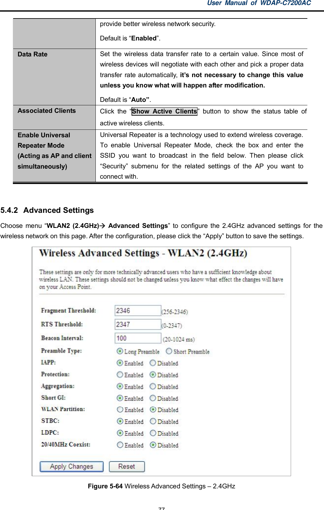 User Manual of WDAP-C7200AC-77-provide better wireless network security.Default is Enabled.Data Rate Set the wireless data transfer rate to a certain value. Since most ofwireless devices will negotiate with each other and pick a proper datatransfer rate automatically, its not necessary to change this valueunless you know what will happen after modification.Default is Auto.Associated Clients Click the Show Active Clients button to show the status table ofactive wireless clients.Enable UniversalRepeater Mode(Acting as AP and clientsimultaneously)Universal Repeater is a technology used to extend wireless coverage.To enable Universal Repeater Mode, check the box and enter theSSID you want to broadcast in the field below. Then please clickSecurity submenu for the related settings of the AP you want toconnect with.5.4.2  Advanced SettingsChoose menu WLAN2 (2.4GHz)  Advanced Settings to configure the 2.4GHz advanced settings for thewireless network on this page. After the configuration, please click the Apply button to save the settings.Figure 5-64 Wireless Advanced Settings  2.4GHz