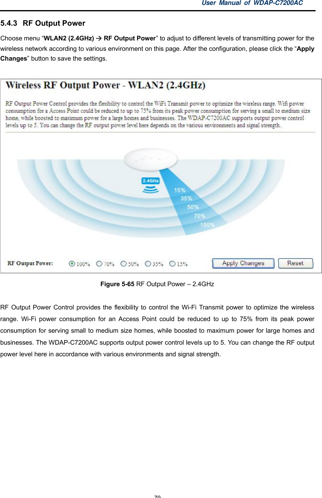 User Manual of WDAP-C7200AC-79-5.4.3  RF Output PowerChoose menu WLAN2 (2.4GHz)  RF Output Power to adjust to different levels of transmitting power for thewireless network according to various environment on this page. After the configuration, please click the ApplyChanges button to save the settings.Figure 5-65 RF Output Power  2.4GHzRF Output Power Control provides the flexibility to control the Wi-Fi Transmit power to optimize the wirelessrange. Wi-Fi power consumption for an Access Point could be reduced to up to 75% from its peak powerconsumption for serving small to medium size homes, while boosted to maximum power for large homes andbusinesses. The WDAP-C7200AC supports output power control levels up to 5. You can change the RF outputpower level here in accordance with various environments and signal strength.