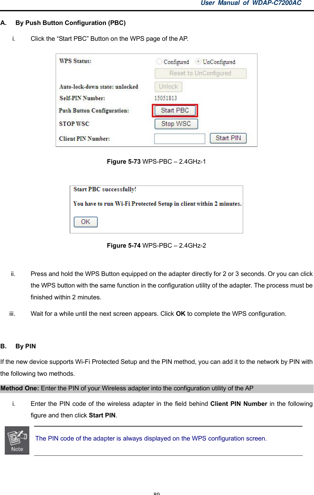 User Manual of WDAP-C7200AC-89-A.  By Push Button Configuration (PBC)i.  Click the Start PBC Button on the WPS page of the AP.Figure 5-73 WPS-PBC  2.4GHz-1Figure 5-74 WPS-PBC  2.4GHz-2ii.  Press and hold the WPS Button equipped on the adapter directly for 2 or 3 seconds. Or you can clickthe WPS button with the same function in the configuration utility of the adapter. The process must befinished within 2 minutes.iii.  Wait for a while until the next screen appears. Click OK to complete the WPS configuration.B.  By PINIf the new device supports Wi-Fi Protected Setup and the PIN method, you can add it to the network by PIN withthe following two methods.Method One: Enter the PIN of your Wireless adapter into the configuration utility of the APi.  Enter the PIN code of the wireless adapter in the field behind Client PIN Number in the followingfigure and then click Start PIN.The PIN code of the adapter is always displayed on the WPS configuration screen.