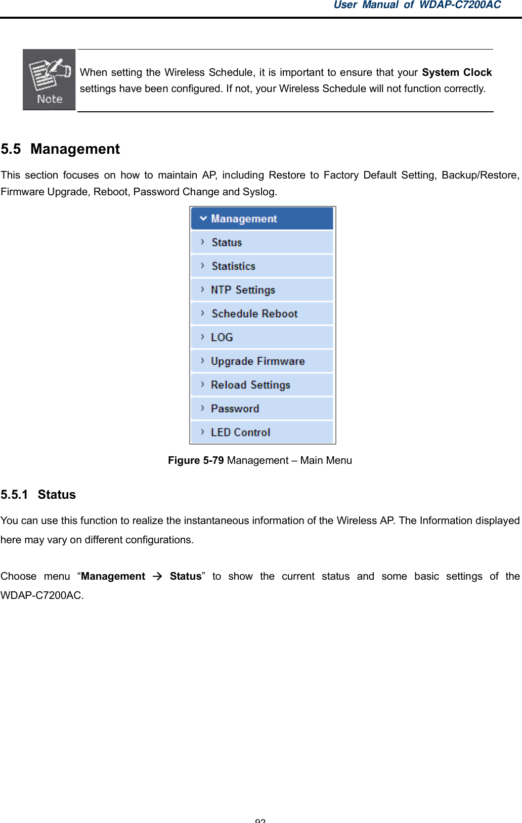 User Manual of WDAP-C7200AC-92-When setting the Wireless Schedule, it is important to ensure that your System Clocksettings have been configured. If not, your Wireless Schedule will not function correctly.5.5 ManagementThis section focuses on how to maintain AP, including Restore to Factory Default Setting, Backup/Restore,Firmware Upgrade, Reboot, Password Change and Syslog.Figure 5-79 Management  Main Menu5.5.1 StatusYou can use this function to realize the instantaneous information of the Wireless AP. The Information displayedhere may vary on different configurations.Choose menu Management  Status to show the current status and some basic settings of theWDAP-C7200AC.