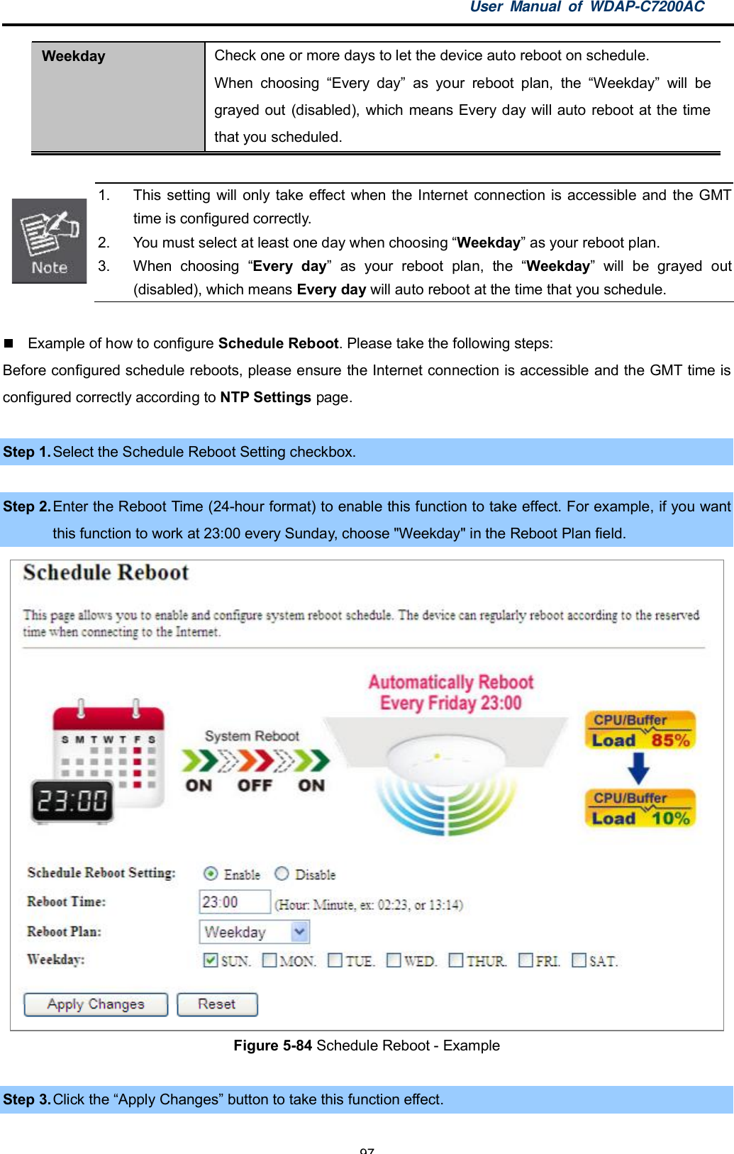 User Manual of WDAP-C7200AC-97-Weekday Check one or more days to let the device auto reboot on schedule.When choosing Every day as your reboot plan, the Weekday will begrayed out (disabled), which means Every day will auto reboot at the timethat you scheduled.1.  This setting will only take effect when the Internet connection is accessible and the GMTtime is configured correctly.2.  You must select at least one day when choosing Weekday as your reboot plan.3.  When choosing Every day as your reboot plan, the Weekday will be grayed out(disabled), which means Every day will auto reboot at the time that you schedule.  Example of how to configure Schedule Reboot. Please take the following steps:Before configured schedule reboots, please ensure the Internet connection is accessible and the GMT time isconfigured correctly according to NTP Settings page.Step 1.Select the Schedule Reboot Setting checkbox.Step 2. Enter the Reboot Time (24-hour format) to enable this function to take effect. For example, if you wantthis function to work at 23:00 every Sunday, choose &quot;Weekday&quot; in the Reboot Plan field.Figure 5-84 Schedule Reboot - ExampleStep 3. Click the Apply Changes button to take this function effect.