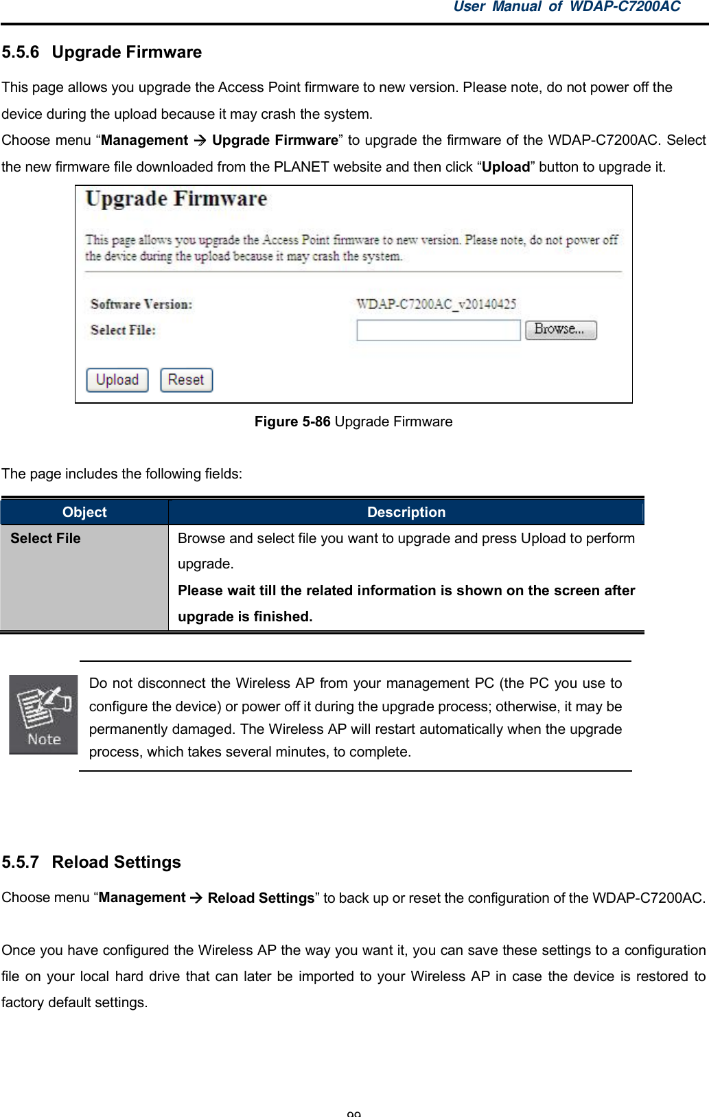 User Manual of WDAP-C7200AC-99-5.5.6  Upgrade FirmwareThis page allows you upgrade the Access Point firmware to new version. Please note, do not power off thedevice during the upload because it may crash the system.Choose menu Management  Upgrade Firmware to upgrade the firmware of the WDAP-C7200AC. Selectthe new firmware file downloaded from the PLANET website and then click Upload button to upgrade it.Figure 5-86 Upgrade FirmwareThe page includes the following fields:Object DescriptionSelect File Browse and select file you want to upgrade and press Upload to performupgrade.Please wait till the related information is shown on the screen afterupgrade is finished.Do not disconnect the Wireless AP from your management PC (the PC you use toconfigure the device) or power off it during the upgrade process; otherwise, it may bepermanently damaged. The Wireless AP will restart automatically when the upgradeprocess, which takes several minutes, to complete.5.5.7  Reload SettingsChoose menu Management  Reload Settings to back up or reset the configuration of the WDAP-C7200AC.Once you have configured the Wireless AP the way you want it, you can save these settings to a configurationfile on your local hard drive that can later be imported to your Wireless AP in case the device is restored tofactory default settings.