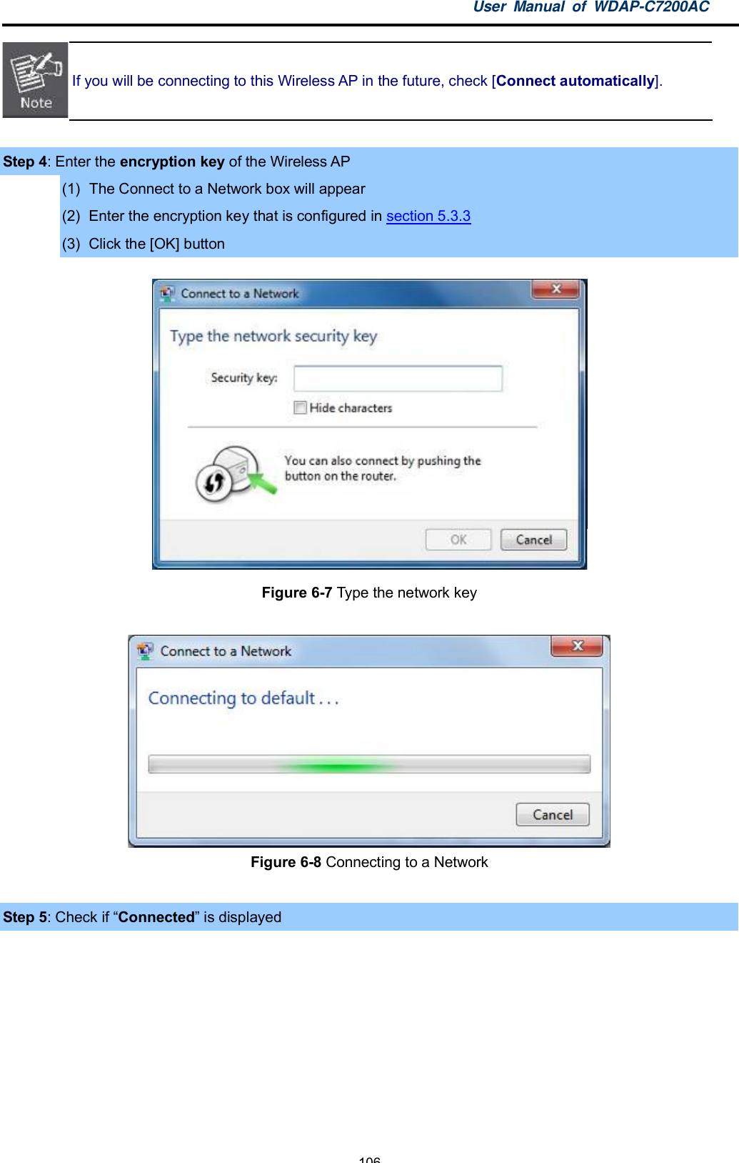 User Manual of WDAP-C7200AC-106-If you will be connecting to this Wireless AP in the future, check [Connect automatically].Step 4: Enter the encryption key of the Wireless AP(1)  The Connect to a Network box will appear(2)  Enter the encryption key that is configured in section 5.3.3(3)  Click the [OK] buttonFigure 6-7 Type the network keyFigure 6-8 Connecting to a NetworkStep 5: Check if Connected is displayed