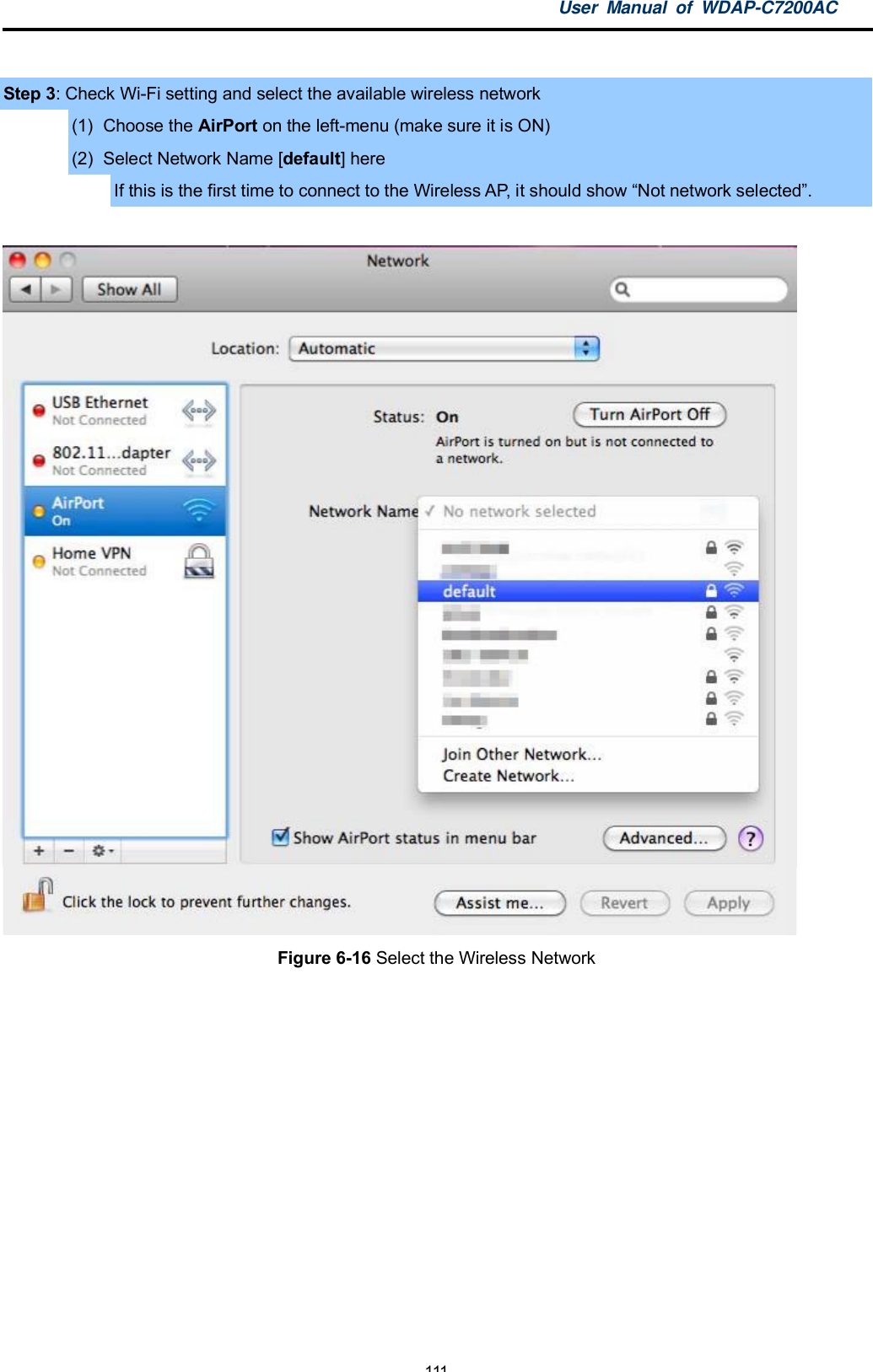 User Manual of WDAP-C7200AC-111-Step 3: Check Wi-Fi setting and select the available wireless network(1)  Choose the AirPort on the left-menu (make sure it is ON)(2)  Select Network Name [default] hereIf this is the first time to connect to the Wireless AP, it should show Not network selected.Figure 6-16 Select the Wireless Network