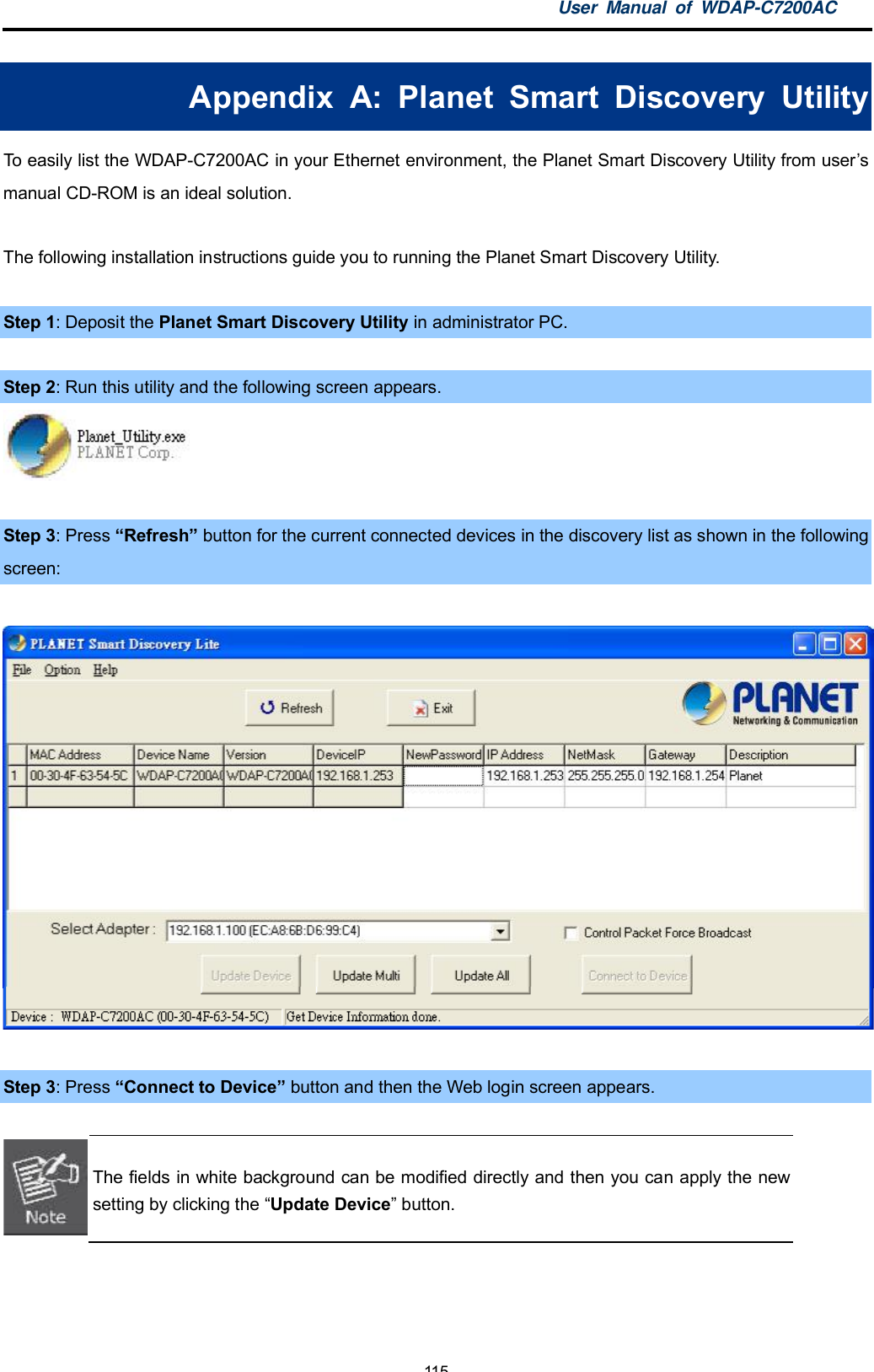 User Manual of WDAP-C7200AC-115-Appendix A: Planet Smart Discovery UtilityTo easily list the WDAP-C7200AC in your Ethernet environment, the Planet Smart Discovery Utility from usersmanual CD-ROM is an ideal solution.The following installation instructions guide you to running the Planet Smart Discovery Utility.Step 1: Deposit the Planet Smart Discovery Utility in administrator PC.Step 2: Run this utility and the following screen appears.Step 3: Press Refreshbutton for the current connected devices in the discovery list as shown in the followingscreen:Step 3: Press Connect to Device button and then the Web login screen appears.The fields in white background can be modified directly and then you can apply the newsetting by clicking the Update Device button.