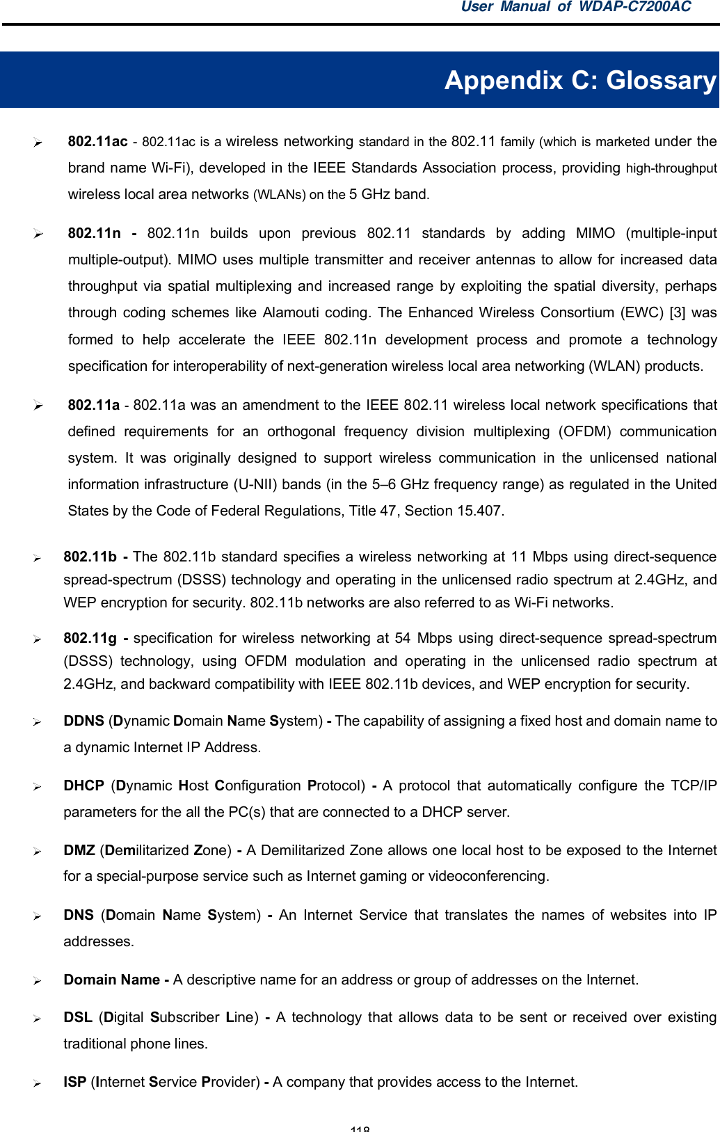 User Manual of WDAP-C7200AC-118-Appendix C: Glossary802.11ac - 802.11ac is a wireless networking standard in the 802.11 family (which is marketed under thebrand name Wi-Fi), developed in the IEEE Standards Association process, providing high-throughputwireless local area networks (WLANs) on the 5 GHz band.802.11n - 802.11n builds upon previous 802.11 standards by adding MIMO (multiple-inputmultiple-output). MIMO uses multiple transmitter and receiver antennas to allow for increased datathroughput via spatial multiplexing and increased range by exploiting the spatial diversity, perhapsthrough coding schemes like Alamouti coding. The Enhanced Wireless Consortium (EWC) [3] wasformed to help accelerate the IEEE 802.11n development process and promote a technologyspecification for interoperability of next-generation wireless local area networking (WLAN) products.802.11a - 802.11a was an amendment to the IEEE 802.11 wireless local network specifications thatdefined requirements for an orthogonal frequency division multiplexing (OFDM) communicationsystem. It was originally designed to support wireless communication in the unlicensed nationalinformation infrastructure (U-NII) bands (in the 56 GHz frequency range) as regulated in the UnitedStates by the Code of Federal Regulations, Title 47, Section 15.407.802.11b - The 802.11b standard specifies a wireless networking at 11 Mbps using direct-sequencespread-spectrum (DSSS) technology and operating in the unlicensed radio spectrum at 2.4GHz, andWEP encryption for security. 802.11b networks are also referred to as Wi-Fi networks.802.11g - specification for wireless networking at 54 Mbps using direct-sequence spread-spectrum(DSSS) technology, using OFDM modulation and operating in the unlicensed radio spectrum at2.4GHz, and backward compatibility with IEEE 802.11b devices, and WEP encryption for security.DDNS (Dynamic Domain Name System) - The capability of assigning a fixed host and domain name toa dynamic Internet IP Address.DHCP (Dynamic Host Configuration Protocol) - A protocol that automatically configure the TCP/IPparameters for the all the PC(s) that are connected to a DHCP server.DMZ (Demilitarized Zone) - A Demilitarized Zone allows one local host to be exposed to the Internetfor a special-purpose service such as Internet gaming or videoconferencing.DNS (Domain Name System) - An Internet Service that translates the names of websites into IPaddresses.Domain Name - A descriptive name for an address or group of addresses on the Internet.DSL (Digital Subscriber Line) - A technology that allows data to be sent or received over existingtraditional phone lines.ISP (Internet Service Provider) - A company that provides access to the Internet.