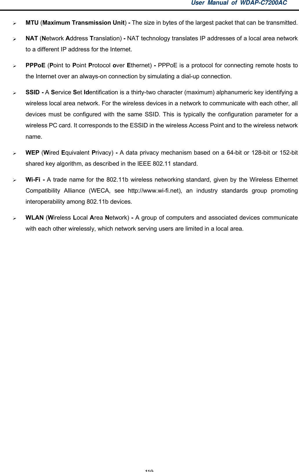 User Manual of WDAP-C7200AC-119-MTU (Maximum Transmission Unit)- The size in bytes of the largest packet that can be transmitted.NAT (Network Address Translation) - NAT technology translates IP addresses of a local area networkto a different IP address for the Internet.PPPoE (Point to Point Protocol over Ethernet) - PPPoE is a protocol for connecting remote hosts tothe Internet over an always-on connection by simulating a dial-up connection.SSID - AService Set Identification is a thirty-two character (maximum) alphanumeric key identifying awireless local area network. For the wireless devices in a network to communicate with each other, alldevices must be configured with the same SSID. This is typically the configuration parameter for awireless PC card. It corresponds to the ESSID in the wireless Access Point and to the wireless networkname.WEP (Wired Equivalent Privacy) - A data privacy mechanism based on a 64-bit or 128-bit or 152-bitshared key algorithm, as described in the IEEE 802.11 standard.Wi-Fi - A trade name for the 802.11b wireless networking standard, given by the Wireless EthernetCompatibility Alliance (WECA, see http://www.wi-fi.net), an industry standards group promotinginteroperability among 802.11b devices.WLAN (Wireless Local Area Network) - A group of computers and associated devices communicatewith each other wirelessly, which network serving users are limited in a local area.