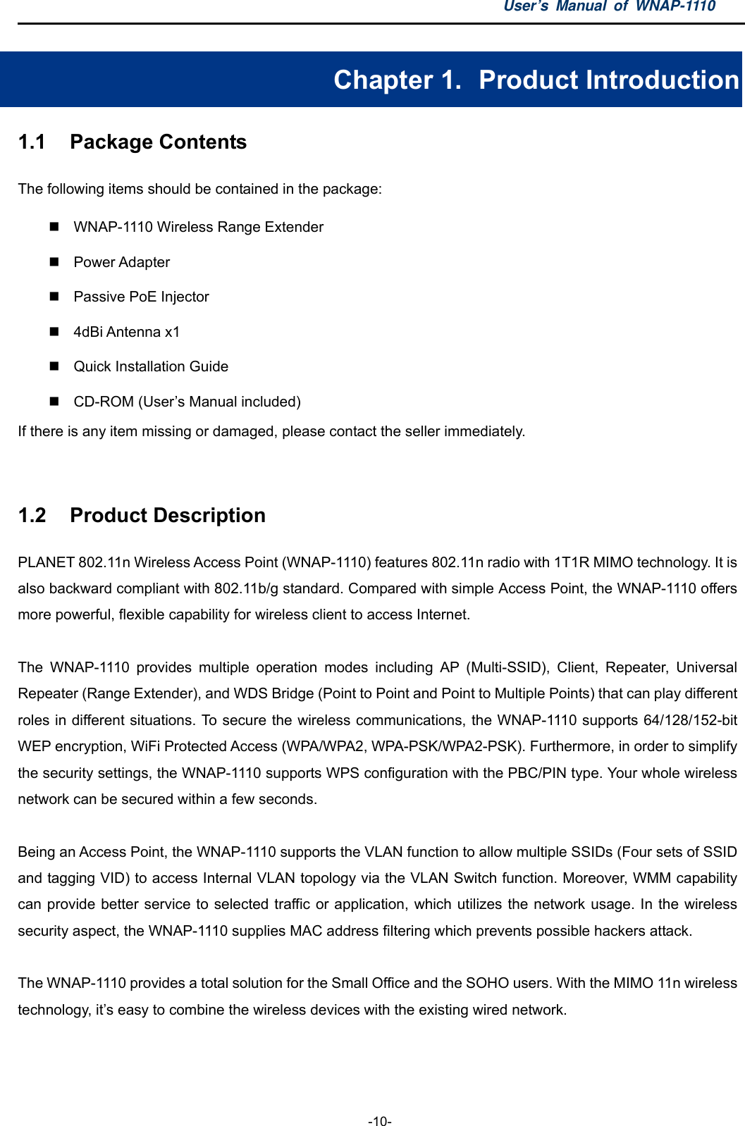 User’s Manual of WNAP-1110  -10- Chapter 1.   Product Introduction 1.1  Package Contents The following items should be contained in the package:   WNAP-1110 Wireless Range Extender    Power Adapter  Passive PoE Injector  4dBi Antenna x1   Quick Installation Guide   CD-ROM (User’s Manual included) If there is any item missing or damaged, please contact the seller immediately.  1.2  Product Description PLANET 802.11n Wireless Access Point (WNAP-1110) features 802.11n radio with 1T1R MIMO technology. It is also backward compliant with 802.11b/g standard. Compared with simple Access Point, the WNAP-1110 offers more powerful, flexible capability for wireless client to access Internet.  The WNAP-1110 provides multiple operation modes including AP (Multi-SSID), Client, Repeater, Universal Repeater (Range Extender), and WDS Bridge (Point to Point and Point to Multiple Points) that can play different roles in different situations. To secure the wireless communications, the WNAP-1110 supports 64/128/152-bit WEP encryption, WiFi Protected Access (WPA/WPA2, WPA-PSK/WPA2-PSK). Furthermore, in order to simplify the security settings, the WNAP-1110 supports WPS configuration with the PBC/PIN type. Your whole wireless network can be secured within a few seconds.  Being an Access Point, the WNAP-1110 supports the VLAN function to allow multiple SSIDs (Four sets of SSID and tagging VID) to access Internal VLAN topology via the VLAN Switch function. Moreover, WMM capability can provide better service to selected traffic or application, which utilizes the network usage. In the wireless security aspect, the WNAP-1110 supplies MAC address filtering which prevents possible hackers attack.  The WNAP-1110 provides a total solution for the Small Office and the SOHO users. With the MIMO 11n wireless technology, it’s easy to combine the wireless devices with the existing wired network.  