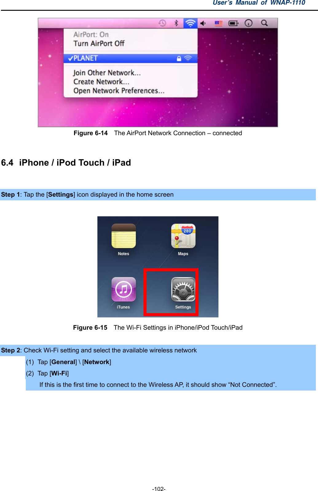 User’s Manual of WNAP-1110  -102-  Figure 6-14    The AirPort Network Connection – connected  6.4  iPhone / iPod Touch / iPad  Step 1: Tap the [Settings] icon displayed in the home screen   Figure 6-15    The Wi-Fi Settings in iPhone/iPod Touch/iPad  Step 2: Check Wi-Fi setting and select the available wireless network (1) Tap [General] \ [Network] (2) Tap [Wi-Fi] If this is the first time to connect to the Wireless AP, it should show “Not Connected”.  