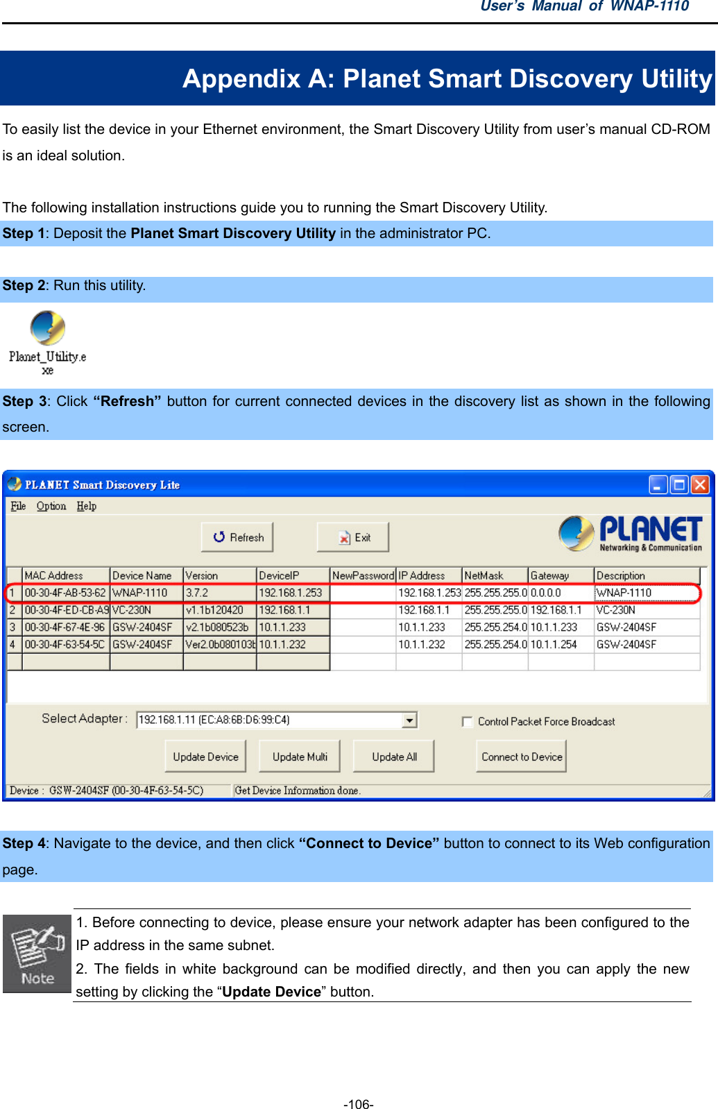 User’s Manual of WNAP-1110  -106- Appendix A: Planet Smart Discovery Utility To easily list the device in your Ethernet environment, the Smart Discovery Utility from user’s manual CD-ROM is an ideal solution.    The following installation instructions guide you to running the Smart Discovery Utility. Step 1: Deposit the Planet Smart Discovery Utility in the administrator PC.    Step 2: Run this utility.  Step 3: Click “Refresh” button for current connected devices in the discovery list as shown in the following screen.    Step 4: Navigate to the device, and then click “Connect to Device” button to connect to its Web configuration page.   1. Before connecting to device, please ensure your network adapter has been configured to the IP address in the same subnet. 2. The fields in white background can be modified directly, and then you can apply the new setting by clicking the “Update Device” button.  