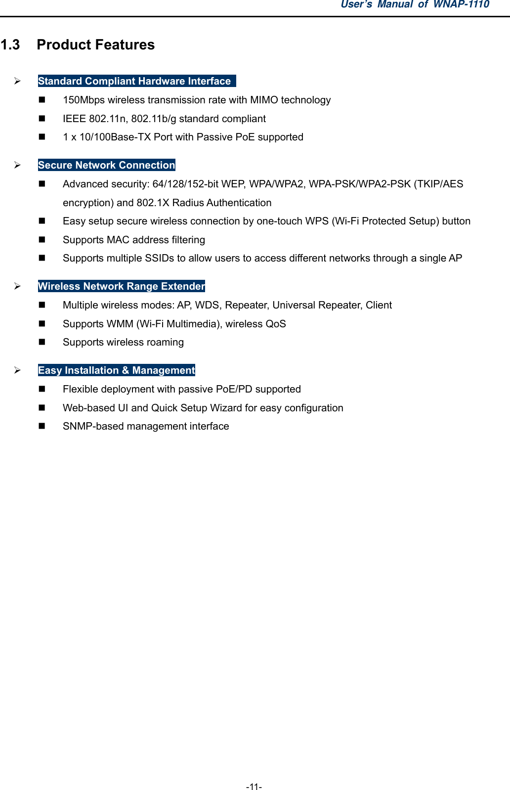 User’s Manual of WNAP-1110  -11- 1.3  Product Features  Standard Compliant Hardware Interface     150Mbps wireless transmission rate with MIMO technology   IEEE 802.11n, 802.11b/g standard compliant   1 x 10/100Base-TX Port with Passive PoE supported  Secure Network Connection   Advanced security: 64/128/152-bit WEP, WPA/WPA2, WPA-PSK/WPA2-PSK (TKIP/AES encryption) and 802.1X Radius Authentication   Easy setup secure wireless connection by one-touch WPS (Wi-Fi Protected Setup) button   Supports MAC address filtering   Supports multiple SSIDs to allow users to access different networks through a single AP  Wireless Network Range Extender   Multiple wireless modes: AP, WDS, Repeater, Universal Repeater, Client   Supports WMM (Wi-Fi Multimedia), wireless QoS  Supports wireless roaming  Easy Installation &amp; Management   Flexible deployment with passive PoE/PD supported   Web-based UI and Quick Setup Wizard for easy configuration   SNMP-based management interface 