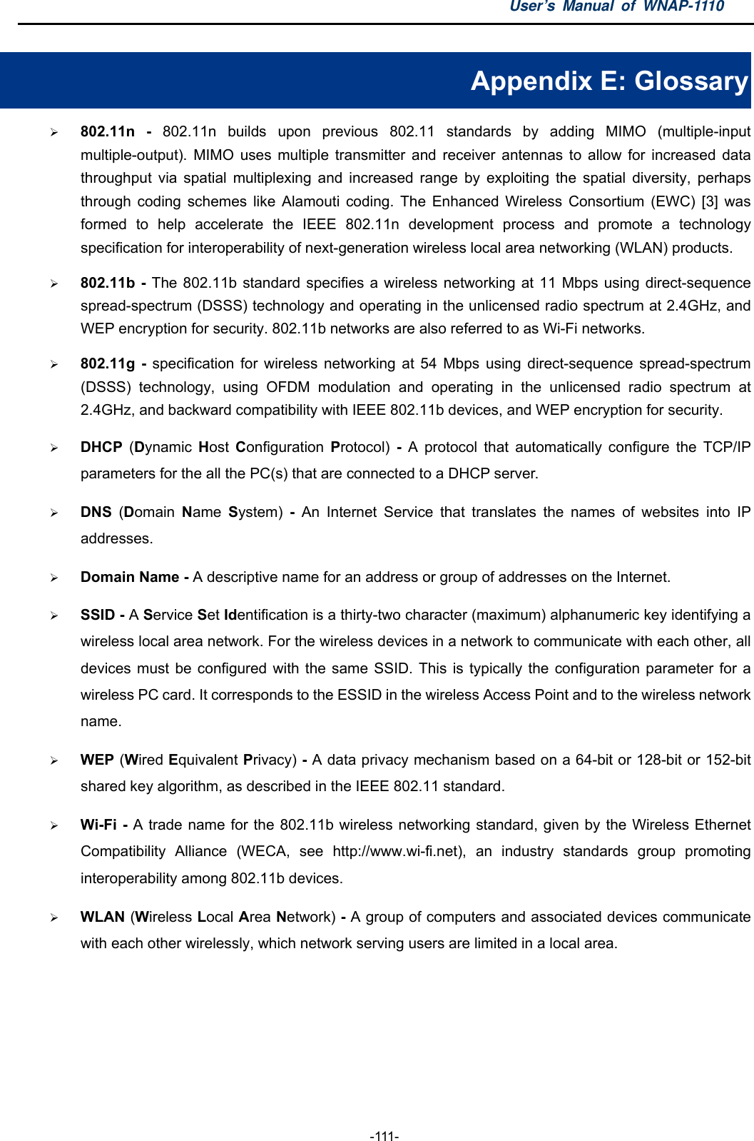 User’s Manual of WNAP-1110  -111- Appendix E: Glossary  802.11n - 802.11n builds upon previous 802.11 standards by adding MIMO (multiple-input multiple-output). MIMO uses multiple transmitter and receiver antennas to allow for increased data throughput via spatial multiplexing and increased range by exploiting the spatial diversity, perhaps through coding schemes like Alamouti coding. The Enhanced Wireless Consortium (EWC) [3] was formed to help accelerate the IEEE 802.11n development process and promote a technology specification for interoperability of next-generation wireless local area networking (WLAN) products.  802.11b - The 802.11b standard specifies a wireless networking at 11 Mbps using direct-sequence spread-spectrum (DSSS) technology and operating in the unlicensed radio spectrum at 2.4GHz, and WEP encryption for security. 802.11b networks are also referred to as Wi-Fi networks.  802.11g - specification for wireless networking at 54 Mbps using direct-sequence spread-spectrum (DSSS) technology, using OFDM modulation and operating in the unlicensed radio spectrum at 2.4GHz, and backward compatibility with IEEE 802.11b devices, and WEP encryption for security.  DHCP  (Dynamic  Host  Configuration  Protocol)  - A protocol that automatically configure the TCP/IP parameters for the all the PC(s) that are connected to a DHCP server.  DNS  (Domain  Name  System) - An Internet Service that translates the names of websites into IP addresses.  Domain Name - A descriptive name for an address or group of addresses on the Internet.    SSID - A Service Set Identification is a thirty-two character (maximum) alphanumeric key identifying a wireless local area network. For the wireless devices in a network to communicate with each other, all devices must be configured with the same SSID. This is typically the configuration parameter for a wireless PC card. It corresponds to the ESSID in the wireless Access Point and to the wireless network name.   WEP (Wired Equivalent Privacy) - A data privacy mechanism based on a 64-bit or 128-bit or 152-bit shared key algorithm, as described in the IEEE 802.11 standard.    Wi-Fi - A trade name for the 802.11b wireless networking standard, given by the Wireless Ethernet Compatibility Alliance (WECA, see http://www.wi-fi.net), an industry standards group promoting interoperability among 802.11b devices.  WLAN (Wireless Local Area Network) - A group of computers and associated devices communicate with each other wirelessly, which network serving users are limited in a local area. 