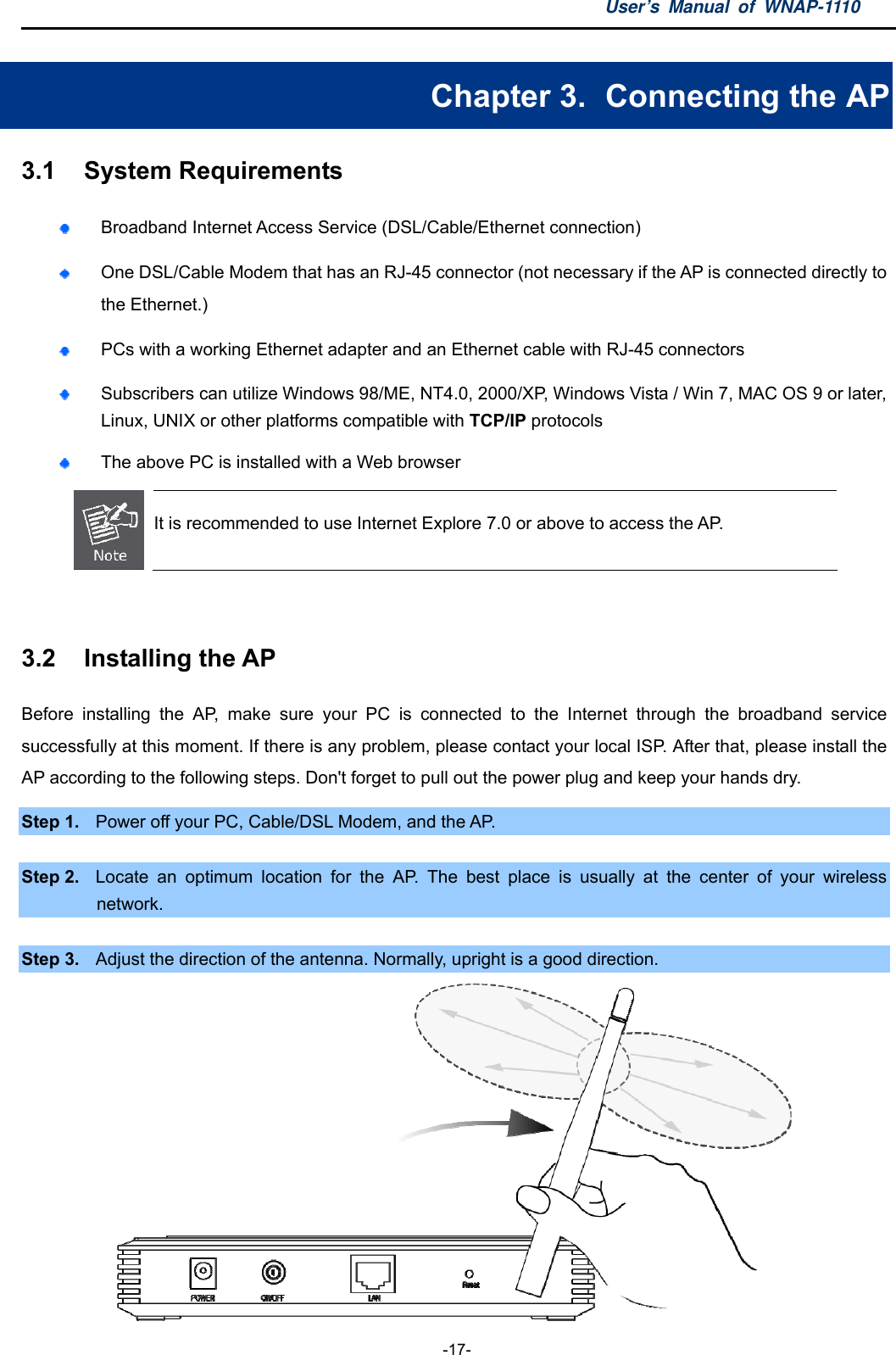 User’s Manual of WNAP-1110  -17- Chapter 3.   Connecting the AP 3.1  System Requirements  Broadband Internet Access Service (DSL/Cable/Ethernet connection)  One DSL/Cable Modem that has an RJ-45 connector (not necessary if the AP is connected directly to the Ethernet.)  PCs with a working Ethernet adapter and an Ethernet cable with RJ-45 connectors    Subscribers can utilize Windows 98/ME, NT4.0, 2000/XP, Windows Vista / Win 7, MAC OS 9 or later, Linux, UNIX or other platforms compatible with TCP/IP protocols  The above PC is installed with a Web browser  It is recommended to use Internet Explore 7.0 or above to access the AP.  3.2  Installing the AP Before installing the AP, make sure your PC is connected to the Internet through the broadband service successfully at this moment. If there is any problem, please contact your local ISP. After that, please install the AP according to the following steps. Don&apos;t forget to pull out the power plug and keep your hands dry. Step 1.  Power off your PC, Cable/DSL Modem, and the AP.    Step 2.  Locate an optimum location for the AP. The best place is usually at the center of your wireless network.  Step 3.  Adjust the direction of the antenna. Normally, upright is a good direction.  