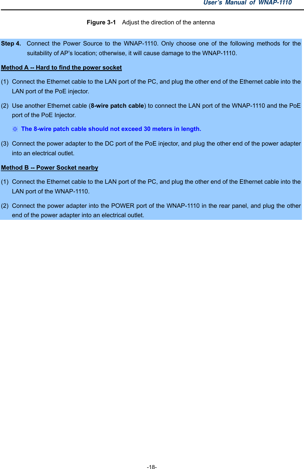 User’s Manual of WNAP-1110  -18- Figure 3-1    Adjust the direction of the antenna  Step 4.  Connect the Power Source to the WNAP-1110. Only choose one of the following methods for the suitability of AP’s location; otherwise, it will cause damage to the WNAP-1110.   Method A -- Hard to find the power socket (1)  Connect the Ethernet cable to the LAN port of the PC, and plug the other end of the Ethernet cable into the LAN port of the PoE injector. (2)  Use another Ethernet cable (8-wire patch cable) to connect the LAN port of the WNAP-1110 and the PoE port of the PoE Injector. ※ The 8-wire patch cable should not exceed 30 meters in length. (3)  Connect the power adapter to the DC port of the PoE injector, and plug the other end of the power adapter into an electrical outlet. Method B -- Power Socket nearby (1)  Connect the Ethernet cable to the LAN port of the PC, and plug the other end of the Ethernet cable into the LAN port of the WNAP-1110.   (2)  Connect the power adapter into the POWER port of the WNAP-1110 in the rear panel, and plug the other end of the power adapter into an electrical outlet.  