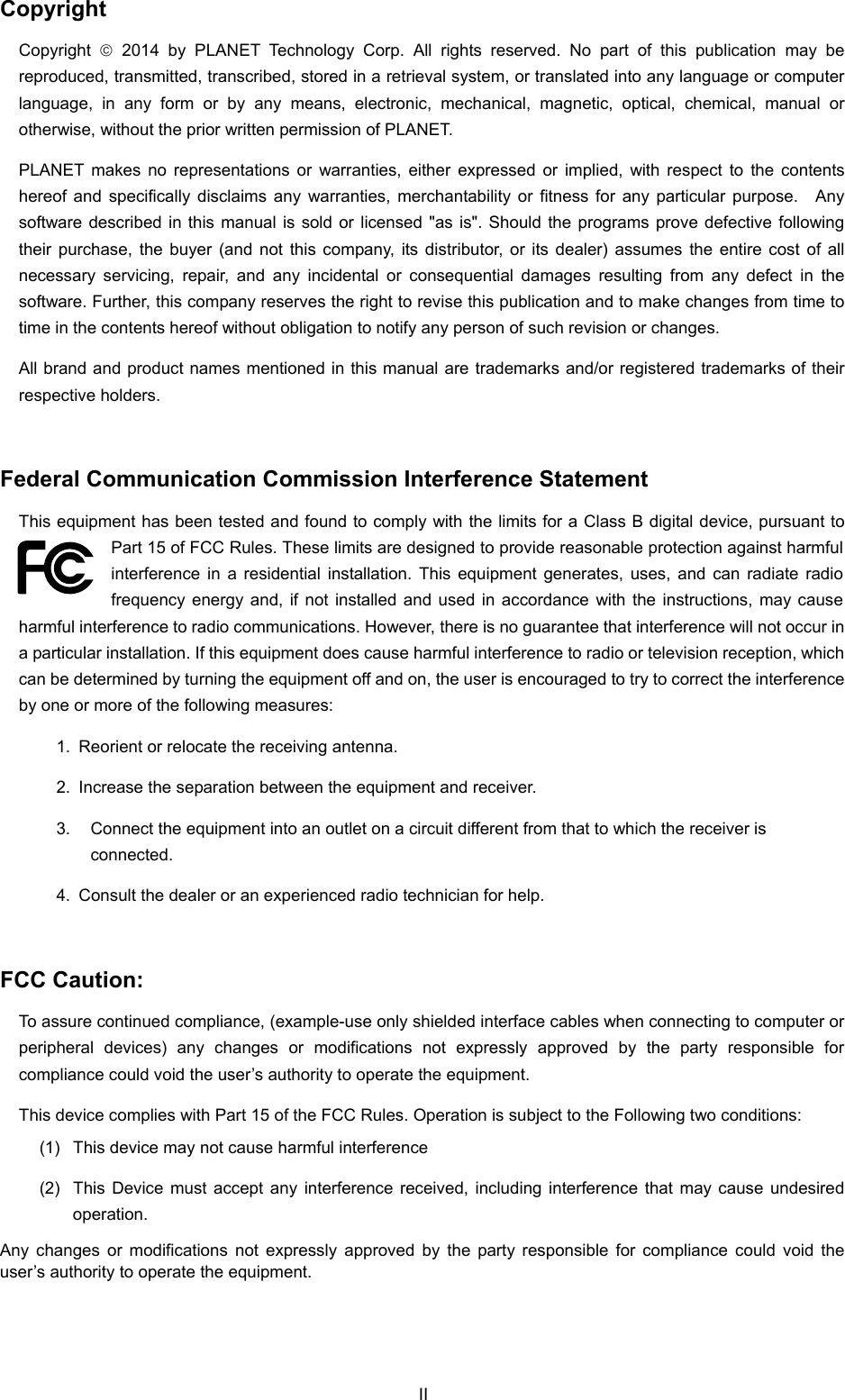  Copyright Copyright   2014 by PLANET Technology Corp. All rights reserved. No part of this publication may be reproduced, transmitted, transcribed, stored in a retrieval system, or translated into any language or computer language, in any form or by any means, electronic, mechanical, magnetic, optical, chemical, manual or otherwise, without the prior written permission of PLANET. PLANET makes no representations or warranties, either expressed or implied, with respect to the contents hereof and specifically disclaims any warranties, merchantability or fitness for any particular purpose.  Any software described in this manual is sold or licensed &quot;as is&quot;. Should the programs prove defective following their purchase, the buyer (and not this company, its distributor, or its dealer) assumes the entire cost of all necessary servicing, repair, and any incidental or consequential damages resulting from any defect in the software. Further, this company reserves the right to revise this publication and to make changes from time to time in the contents hereof without obligation to notify any person of such revision or changes. All brand and product names mentioned in this manual are trademarks and/or registered trademarks of their respective holders.  Federal Communication Commission Interference Statement This equipment has been tested and found to comply with the limits for a Class B digital device, pursuant to Part 15 of FCC Rules. These limits are designed to provide reasonable protection against harmful interference in a residential installation. This equipment generates, uses, and can radiate radio frequency energy and, if not installed and used in accordance with the instructions, may cause harmful interference to radio communications. However, there is no guarantee that interference will not occur in a particular installation. If this equipment does cause harmful interference to radio or television reception, which can be determined by turning the equipment off and on, the user is encouraged to try to correct the interference by one or more of the following measures:     1.  Reorient or relocate the receiving antenna. 2.  Increase the separation between the equipment and receiver. 3.  Connect the equipment into an outlet on a circuit different from that to which the receiver is connected. 4.  Consult the dealer or an experienced radio technician for help.  FCC Caution:   To assure continued compliance, (example-use only shielded interface cables when connecting to computer or peripheral devices) any changes or modifications not expressly approved by the party responsible for compliance could void the user’s authority to operate the equipment. This device complies with Part 15 of the FCC Rules. Operation is subject to the Following two conditions:   (1)  This device may not cause harmful interference (2)  This Device must accept any interference received, including interference that may cause undesired operation. Any changes or modifications not expressly approved by the party responsible for compliance could void the user’s authority to operate the equipment. II 