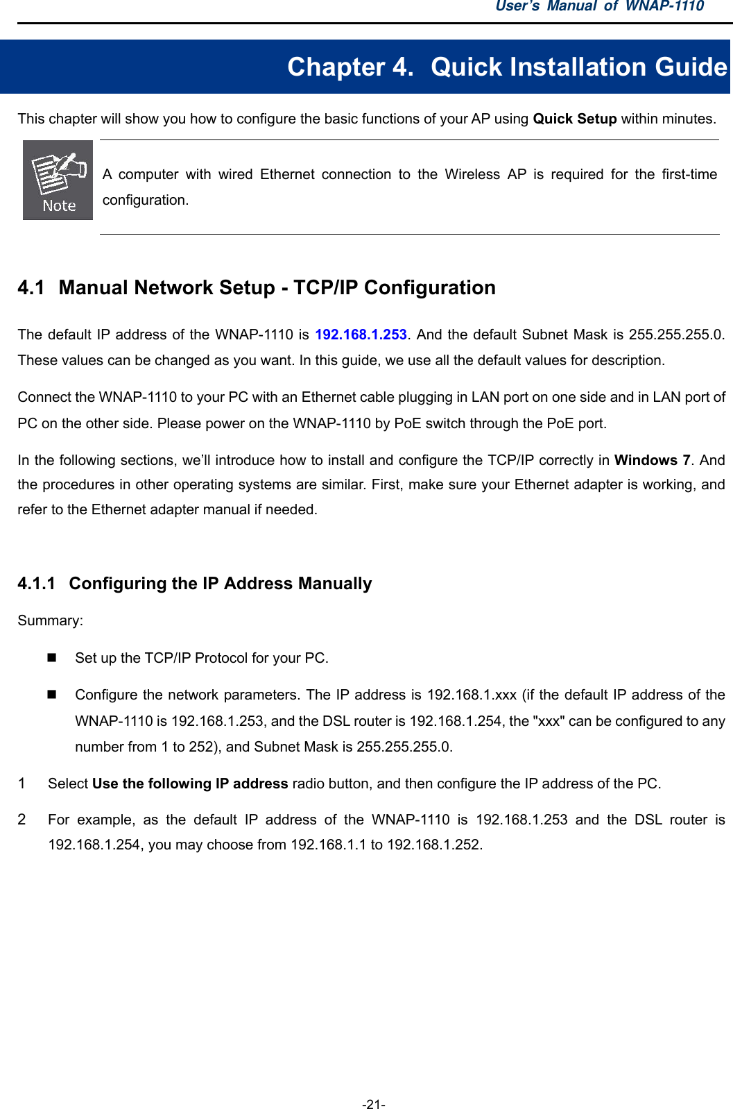 User’s Manual of WNAP-1110  -21- Chapter 4.   Quick Installation Guide This chapter will show you how to configure the basic functions of your AP using Quick Setup within minutes.  A computer with wired Ethernet connection to the Wireless AP is required for the first-time configuration.  4.1  Manual Network Setup - TCP/IP Configuration The default IP address of the WNAP-1110 is 192.168.1.253. And the default Subnet Mask is 255.255.255.0. These values can be changed as you want. In this guide, we use all the default values for description. Connect the WNAP-1110 to your PC with an Ethernet cable plugging in LAN port on one side and in LAN port of PC on the other side. Please power on the WNAP-1110 by PoE switch through the PoE port. In the following sections, we’ll introduce how to install and configure the TCP/IP correctly in Windows 7. And the procedures in other operating systems are similar. First, make sure your Ethernet adapter is working, and refer to the Ethernet adapter manual if needed.  4.1.1  Configuring the IP Address Manually Summary:    Set up the TCP/IP Protocol for your PC.   Configure the network parameters. The IP address is 192.168.1.xxx (if the default IP address of the WNAP-1110 is 192.168.1.253, and the DSL router is 192.168.1.254, the &quot;xxx&quot; can be configured to any number from 1 to 252), and Subnet Mask is 255.255.255.0. 1  Select Use the following IP address radio button, and then configure the IP address of the PC. 2  For example, as the default IP address of the WNAP-1110 is 192.168.1.253 and the DSL router is 192.168.1.254, you may choose from 192.168.1.1 to 192.168.1.252. 