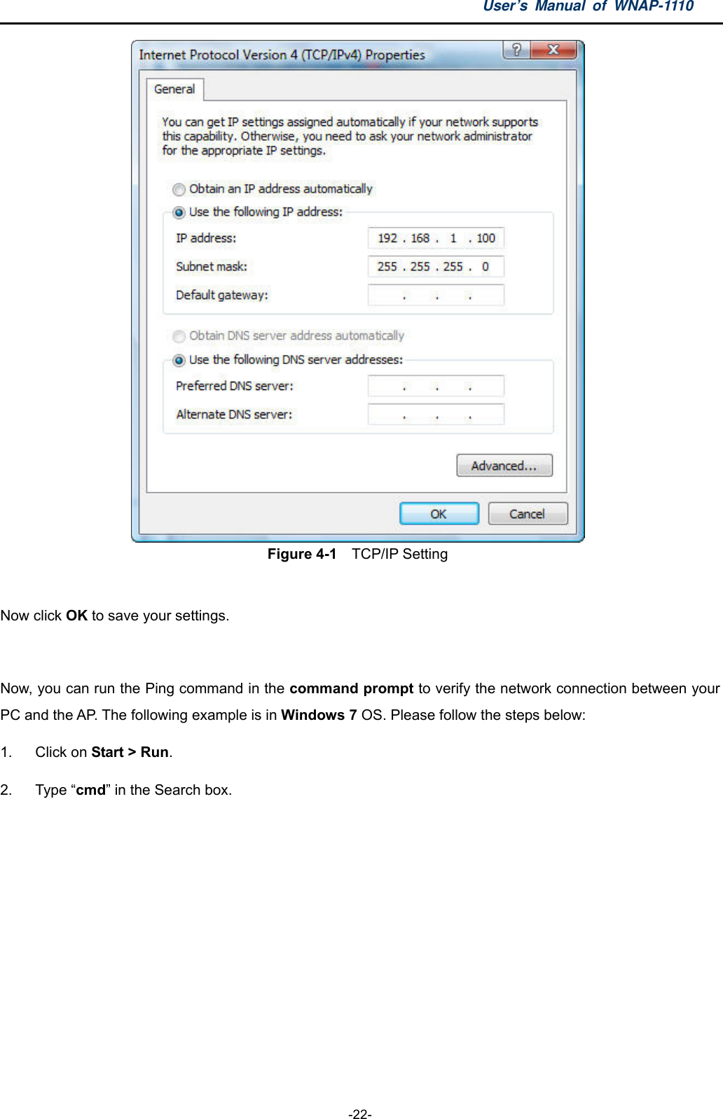 User’s Manual of WNAP-1110  -22-  Figure 4-1    TCP/IP Setting  Now click OK to save your settings.  Now, you can run the Ping command in the command prompt to verify the network connection between your PC and the AP. The following example is in Windows 7 OS. Please follow the steps below: 1. Click on Start &gt; Run.  2. Type “cmd” in the Search box. 