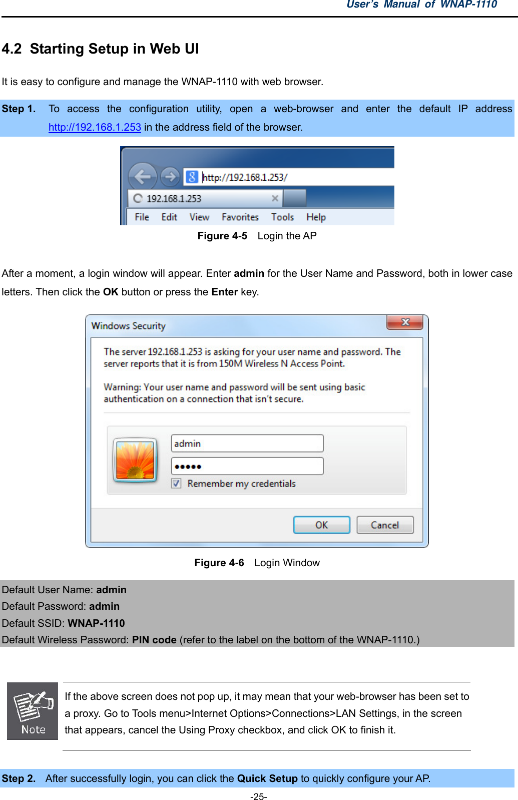 User’s Manual of WNAP-1110  -25- 4.2  Starting Setup in Web UI It is easy to configure and manage the WNAP-1110 with web browser. Step 1.  To access the configuration utility, open a web-browser and enter the default IP address http://192.168.1.253 in the address field of the browser.  Figure 4-5    Login the AP  After a moment, a login window will appear. Enter admin for the User Name and Password, both in lower case letters. Then click the OK button or press the Enter key.  Figure 4-6    Login Window Default User Name: admin Default Password: admin Default SSID: WNAP-1110 Default Wireless Password: PIN code (refer to the label on the bottom of the WNAP-1110.)   If the above screen does not pop up, it may mean that your web-browser has been set to a proxy. Go to Tools menu&gt;Internet Options&gt;Connections&gt;LAN Settings, in the screen that appears, cancel the Using Proxy checkbox, and click OK to finish it.  Step 2.  After successfully login, you can click the Quick Setup to quickly configure your AP.   
