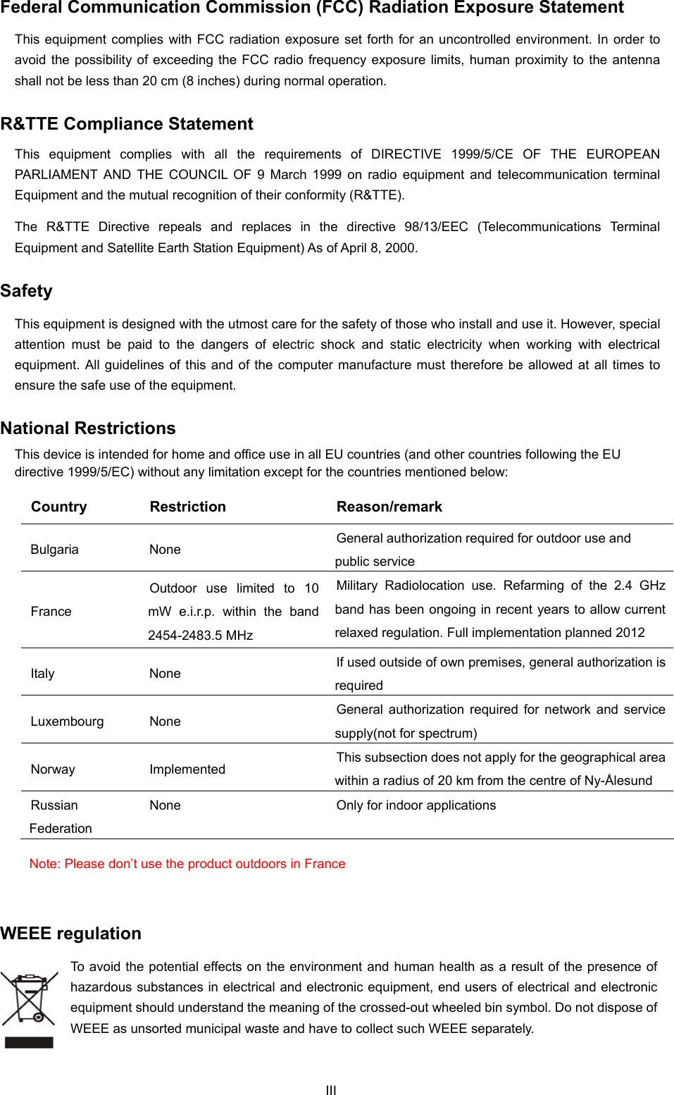  Federal Communication Commission (FCC) Radiation Exposure Statement This equipment complies with FCC radiation exposure set forth for an uncontrolled environment. In order to avoid the possibility of exceeding the FCC radio frequency exposure limits, human proximity to the antenna shall not be less than 20 cm (8 inches) during normal operation. R&amp;TTE Compliance Statement This equipment complies with all the requirements of DIRECTIVE 1999/5/CE OF THE EUROPEAN PARLIAMENT AND THE COUNCIL OF 9 March 1999 on radio equipment and telecommunication terminal Equipment and the mutual recognition of their conformity (R&amp;TTE). The R&amp;TTE Directive repeals and replaces in the directive 98/13/EEC (Telecommunications Terminal Equipment and Satellite Earth Station Equipment) As of April 8, 2000. Safety This equipment is designed with the utmost care for the safety of those who install and use it. However, special attention must be paid to the dangers of electric shock and static electricity when working with electrical equipment. All guidelines of this and of the computer manufacture must therefore be allowed at all times to ensure the safe use of the equipment. National Restrictions This device is intended for home and office use in all EU countries (and other countries following the EU directive 1999/5/EC) without any limitation except for the countries mentioned below: Country Restriction  Reason/remark Bulgaria None  General authorization required for outdoor use and public service France Outdoor use limited to 10 mW e.i.r.p. within the band 2454-2483.5 MHz Military Radiolocation use. Refarming of the 2.4 GHz band has been ongoing in recent years to allow current relaxed regulation. Full implementation planned 2012 Italy None  If used outside of own premises, general authorization is required Luxembourg None  General authorization required for network and service supply(not for spectrum) Norway Implemented  This subsection does not apply for the geographical area within a radius of 20 km from the centre of Ny-Ålesund Russian Federation None  Only for indoor applications Note: Please don’t use the product outdoors in France  WEEE regulation To avoid the potential effects on the environment and human health as a result of the presence of hazardous substances in electrical and electronic equipment, end users of electrical and electronic equipment should understand the meaning of the crossed-out wheeled bin symbol. Do not dispose of WEEE as unsorted municipal waste and have to collect such WEEE separately.   III 