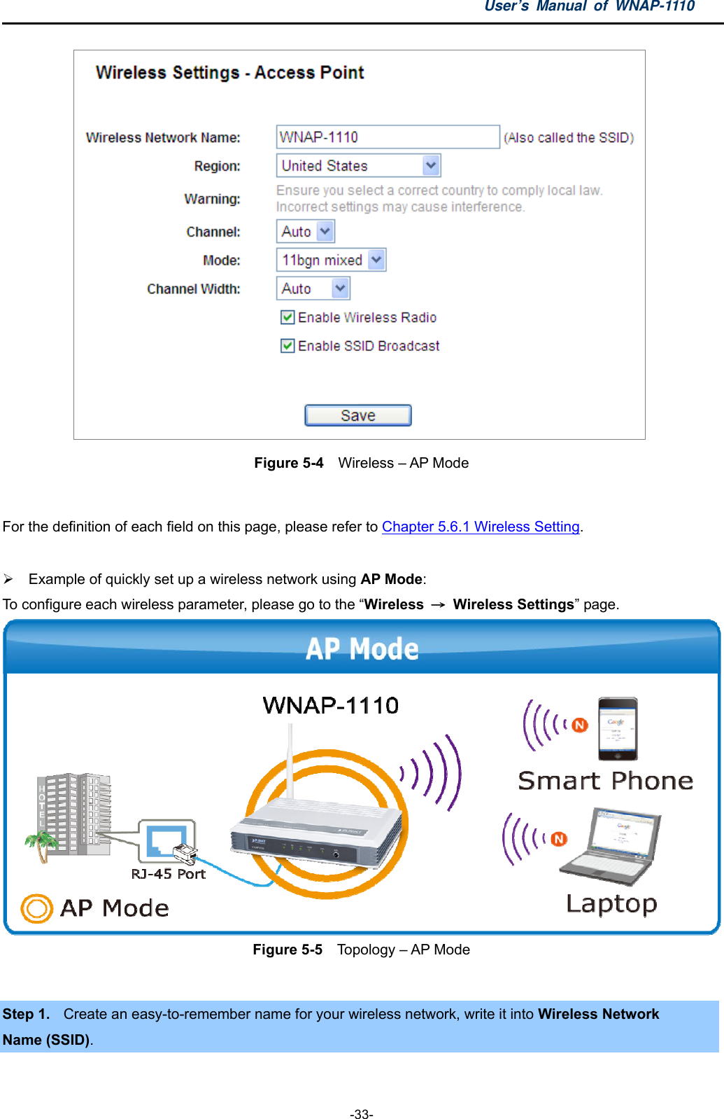 User’s Manual of WNAP-1110  -33-  Figure 5-4  Wireless – AP Mode  For the definition of each field on this page, please refer to Chapter 5.6.1 Wireless Setting.    Example of quickly set up a wireless network using AP Mode:   To configure each wireless parameter, please go to the “Wireless  → Wireless Settings” page.  Figure 5-5  Topology – AP Mode  Step 1.  Create an easy-to-remember name for your wireless network, write it into Wireless Network   Name (SSID).  