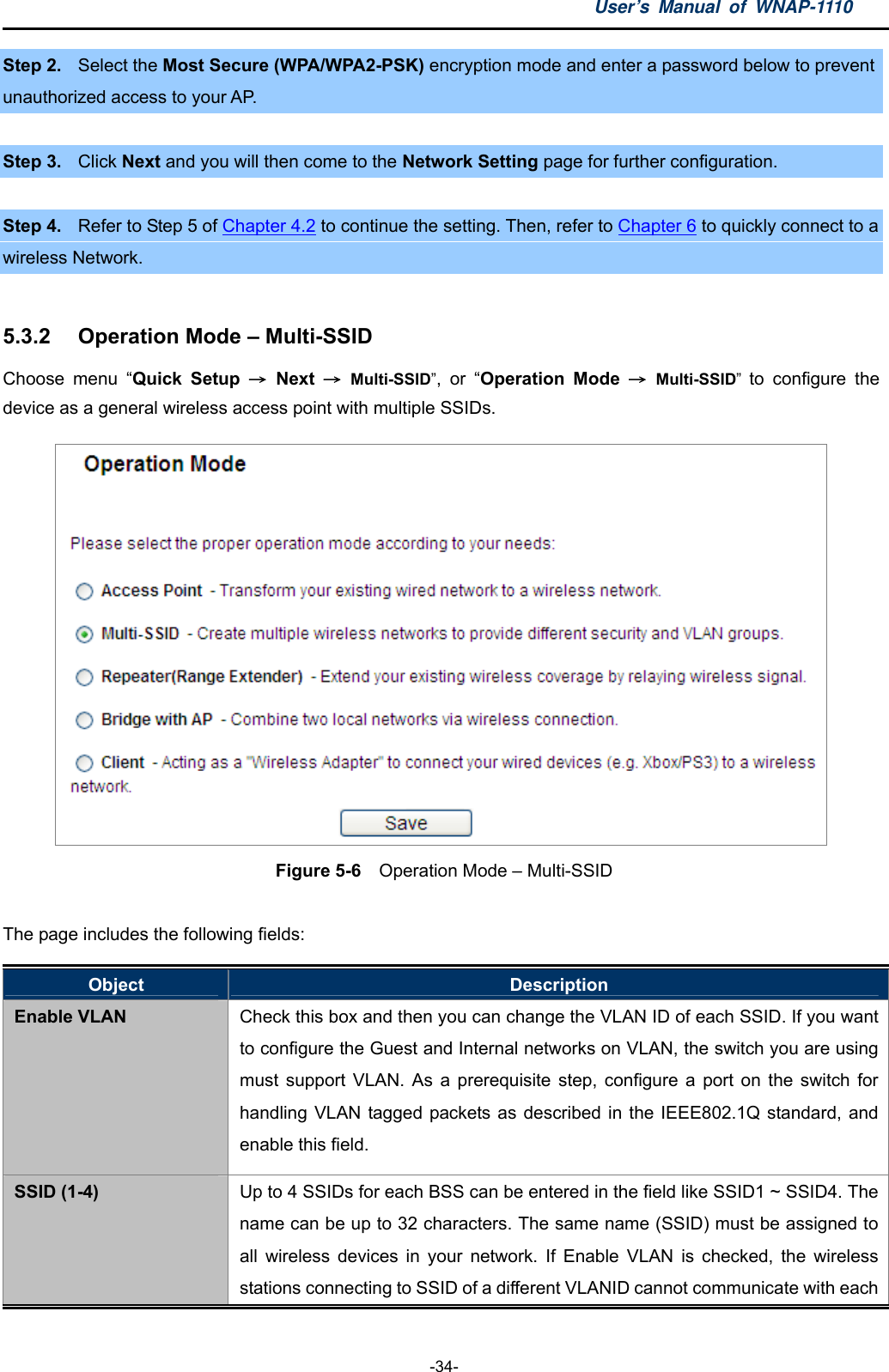 User’s Manual of WNAP-1110  -34- Step 2.  Select the Most Secure (WPA/WPA2-PSK) encryption mode and enter a password below to prevent unauthorized access to your AP.  Step 3.  Click Next and you will then come to the Network Setting page for further configuration.   Step 4.  Refer to Step 5 of Chapter 4.2 to continue the setting. Then, refer to Chapter 6 to quickly connect to a   wireless Network.  5.3.2  Operation Mode – Multi-SSID Choose menu “Quick Setup → Next → Multi-SSID”, or “Operation Mode → Multi-SSID”  to configure the device as a general wireless access point with multiple SSIDs.  Figure 5-6    Operation Mode – Multi-SSID  The page includes the following fields: Object  Description Enable VLAN  Check this box and then you can change the VLAN ID of each SSID. If you want to configure the Guest and Internal networks on VLAN, the switch you are using must support VLAN. As a prerequisite step, configure a port on the switch for handling VLAN tagged packets as described in the IEEE802.1Q standard, and enable this field. SSID (1-4)  Up to 4 SSIDs for each BSS can be entered in the field like SSID1 ~ SSID4. The name can be up to 32 characters. The same name (SSID) must be assigned to all wireless devices in your network. If Enable VLAN is checked, the wireless stations connecting to SSID of a different VLANID cannot communicate with each 