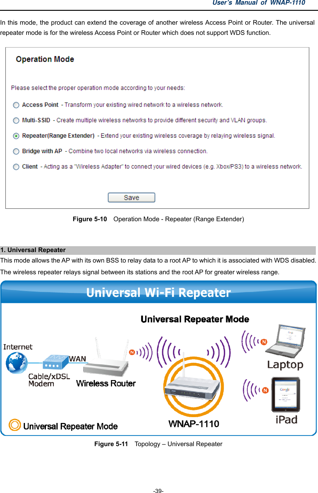 User’s Manual of WNAP-1110  -39- In this mode, the product can extend the coverage of another wireless Access Point or Router. The universal repeater mode is for the wireless Access Point or Router which does not support WDS function.  Figure 5-10    Operation Mode - Repeater (Range Extender)  1. Universal Repeater This mode allows the AP with its own BSS to relay data to a root AP to which it is associated with WDS disabled. The wireless repeater relays signal between its stations and the root AP for greater wireless range.  Figure 5-11    Topology – Universal Repeater  