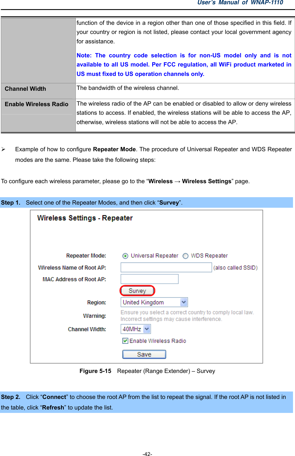 User’s Manual of WNAP-1110  -42- function of the device in a region other than one of those specified in this field. If your country or region is not listed, please contact your local government agency for assistance. Note: The country code selection is for non-US model only and is not available to all US model. Per FCC regulation, all WiFi product marketed in US must fixed to US operation channels only. Channel Width  The bandwidth of the wireless channel. Enable Wireless Radio  The wireless radio of the AP can be enabled or disabled to allow or deny wireless stations to access. If enabled, the wireless stations will be able to access the AP, otherwise, wireless stations will not be able to access the AP.    Example of how to configure Repeater Mode. The procedure of Universal Repeater and WDS Repeater modes are the same. Please take the following steps:  To configure each wireless parameter, please go to the “Wireless → Wireless Settings” page.  Step 1.  Select one of the Repeater Modes, and then click “Survey”.  Figure 5-15    Repeater (Range Extender) – Survey  Step 2.  Click “Connect” to choose the root AP from the list to repeat the signal. If the root AP is not listed in   the table, click “Refresh” to update the list. 