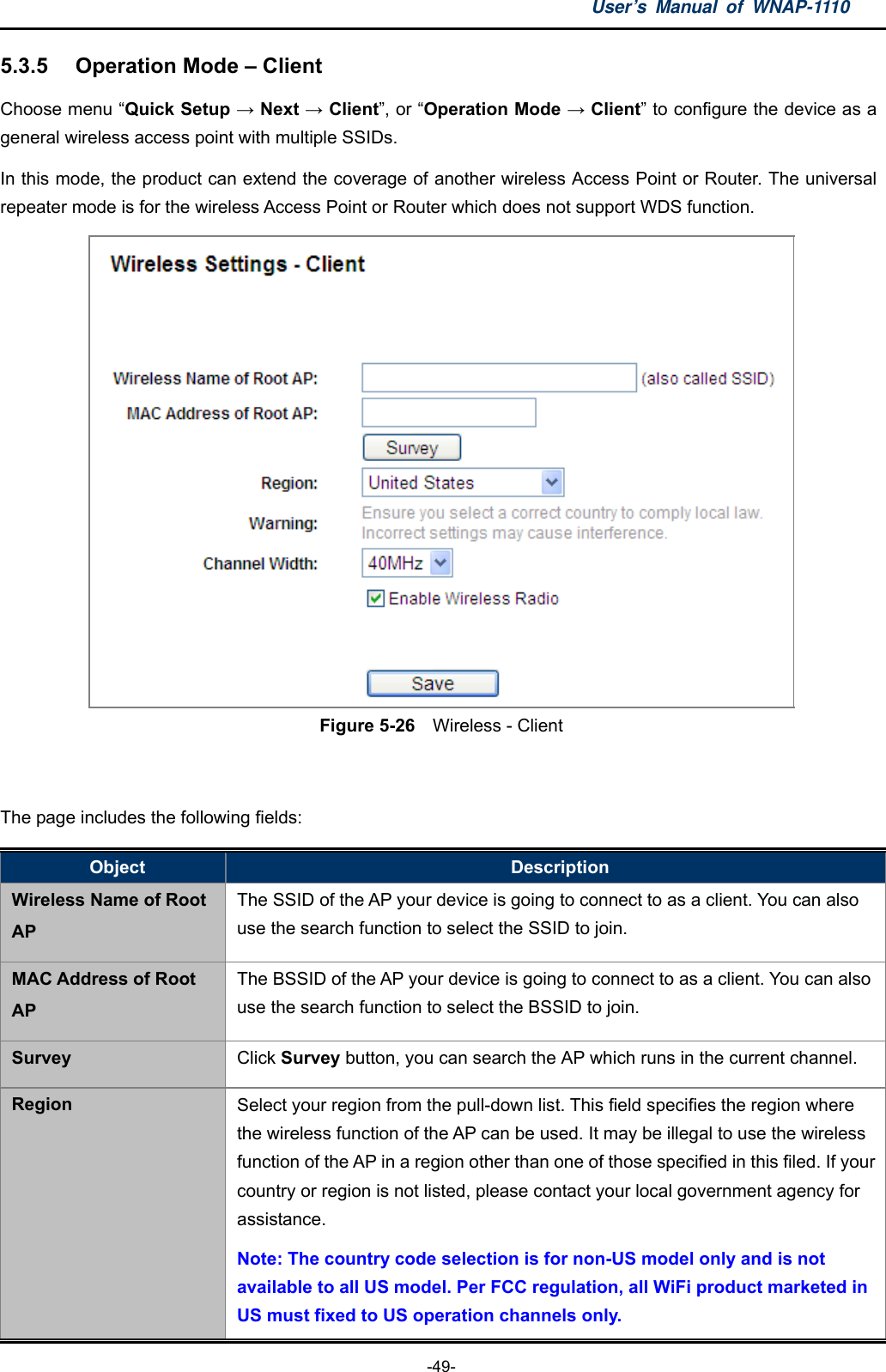 User’s Manual of WNAP-1110  -49- 5.3.5  Operation Mode – Client Choose menu “Quick Setup → Next → Client”, or “Operation Mode → Client” to configure the device as a general wireless access point with multiple SSIDs. In this mode, the product can extend the coverage of another wireless Access Point or Router. The universal repeater mode is for the wireless Access Point or Router which does not support WDS function.  Figure 5-26    Wireless - Client  The page includes the following fields: Object  Description Wireless Name of Root AP The SSID of the AP your device is going to connect to as a client. You can also use the search function to select the SSID to join. MAC Address of Root AP The BSSID of the AP your device is going to connect to as a client. You can also use the search function to select the BSSID to join. Survey  Click Survey button, you can search the AP which runs in the current channel. Region  Select your region from the pull-down list. This field specifies the region where the wireless function of the AP can be used. It may be illegal to use the wireless function of the AP in a region other than one of those specified in this filed. If your country or region is not listed, please contact your local government agency for assistance. Note: The country code selection is for non-US model only and is not available to all US model. Per FCC regulation, all WiFi product marketed in US must fixed to US operation channels only. 