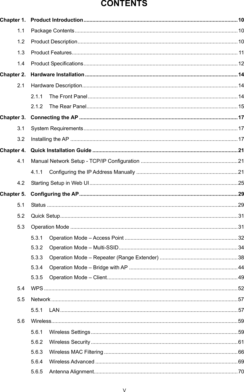  CONTENTS Chapter 1. Product Introduction.........................................................................................................10 1.1 Package Contents...............................................................................................................10 1.2 Product Description.............................................................................................................10 1.3 Product Features................................................................................................................. 11 1.4 Product Specifications.........................................................................................................12 Chapter 2. Hardware Installation ........................................................................................................14 2.1 Hardware Description..........................................................................................................14 2.1.1 The Front Panel......................................................................................................14 2.1.2 The Rear Panel.......................................................................................................15 Chapter 3. Connecting the AP ............................................................................................................17 3.1 System Requirements.........................................................................................................17 3.2 Installing the AP ..................................................................................................................17 Chapter 4. Quick Installation Guide ...................................................................................................21 4.1 Manual Network Setup - TCP/IP Configuration ..................................................................21 4.1.1 Configuring the IP Address Manually .....................................................................21 4.2 Starting Setup in Web UI.....................................................................................................25 Chapter 5. Configuring the AP............................................................................................................29 5.1 Status ..................................................................................................................................29 5.2 Quick Setup.........................................................................................................................31 5.3 Operation Mode ..................................................................................................................31 5.3.1 Operation Mode – Access Point .............................................................................32 5.3.2 Operation Mode – Multi-SSID.................................................................................34 5.3.3 Operation Mode – Repeater (Range Extender) .....................................................38 5.3.4 Operation Mode – Bridge with AP ..........................................................................44 5.3.5 Operation Mode – Client.........................................................................................49 5.4 WPS ....................................................................................................................................52 5.5 Network ...............................................................................................................................57 5.5.1 LAN.........................................................................................................................57 5.6 Wireless...............................................................................................................................59 5.6.1 Wireless Settings....................................................................................................59 5.6.2 Wireless Security....................................................................................................61 5.6.3 Wireless MAC Filtering ...........................................................................................66 5.6.4 Wireless Advanced .................................................................................................69 5.6.5 Antenna Alignment..................................................................................................70 V 