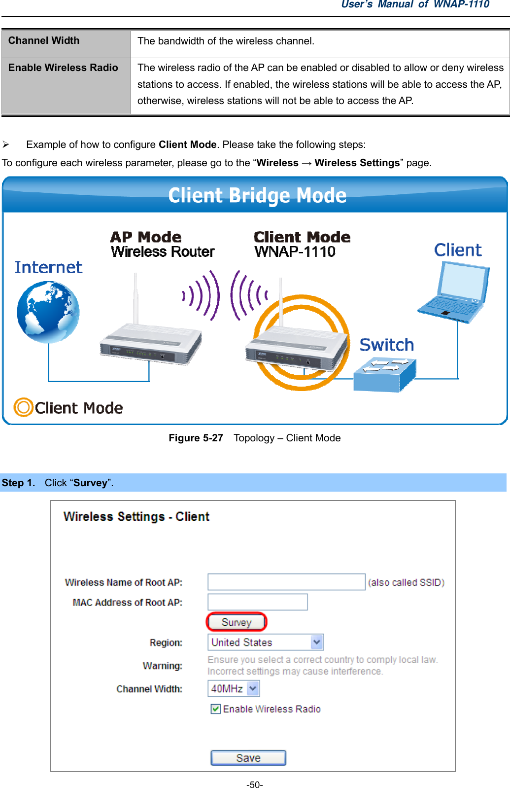 User’s Manual of WNAP-1110  -50- Channel Width  The bandwidth of the wireless channel. Enable Wireless Radio  The wireless radio of the AP can be enabled or disabled to allow or deny wireless stations to access. If enabled, the wireless stations will be able to access the AP, otherwise, wireless stations will not be able to access the AP.    Example of how to configure Client Mode. Please take the following steps: To configure each wireless parameter, please go to the “Wireless → Wireless Settings” page.  Figure 5-27    Topology – Client Mode  Step 1.  Click “Survey”.  