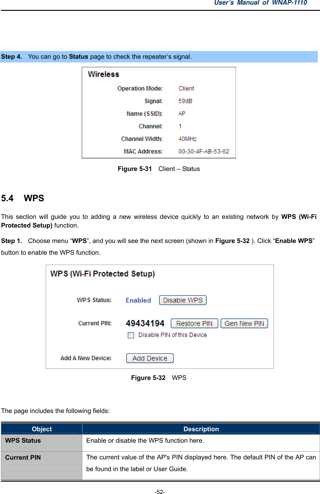 User’s Manual of WNAP-1110  -52-  Step 4.  You can go to Status page to check the repeater’s signal.  Figure 5-31    Client – Status  5.4  WPS This section will guide you to adding a new wireless device quickly to an existing network by WPS (Wi-Fi Protected Setup) function.   Step 1.  Choose menu “WPS”, and you will see the next screen (shown in Figure 5-32 ). Click “Enable WPS”  button to enable the WPS function.  Figure 5-32  WPS  The page includes the following fields: Object  Description WPS Status Enable or disable the WPS function here. Current PIN The current value of the AP&apos;s PIN displayed here. The default PIN of the AP can be found in the label or User Guide. 