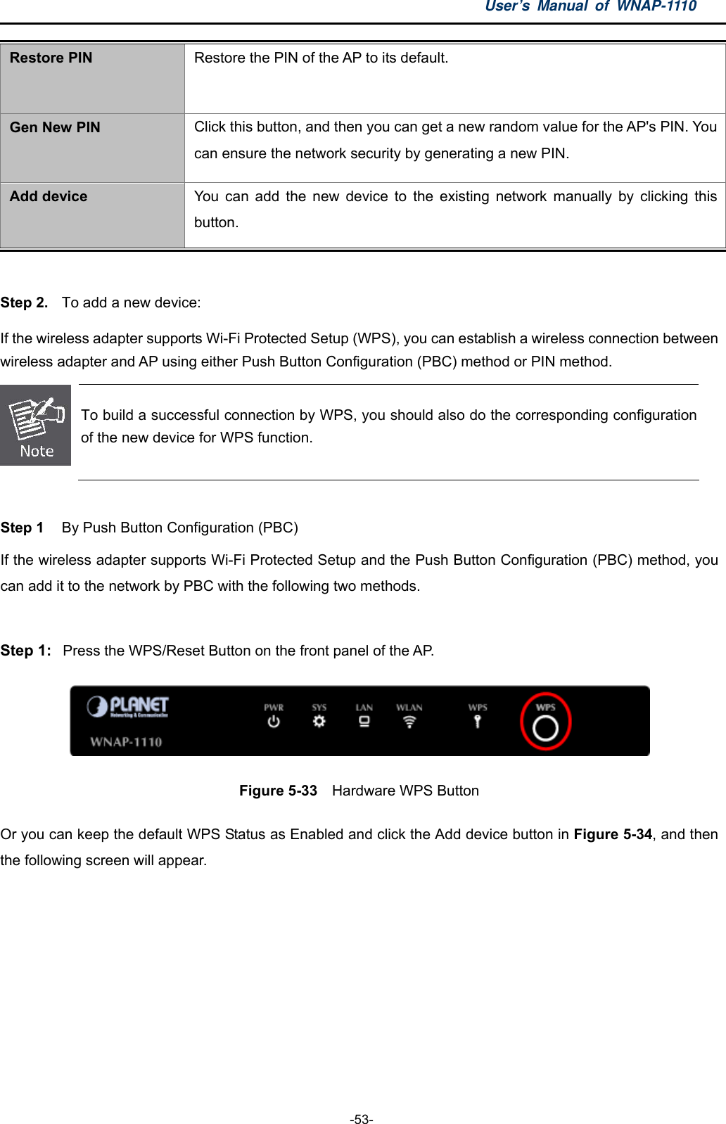 User’s Manual of WNAP-1110  -53- Restore PIN Restore the PIN of the AP to its default. Gen New PIN Click this button, and then you can get a new random value for the AP&apos;s PIN. You can ensure the network security by generating a new PIN. Add device  You can add the new device to the existing network manually by clicking this button.  Step 2.  To add a new device: If the wireless adapter supports Wi-Fi Protected Setup (WPS), you can establish a wireless connection between wireless adapter and AP using either Push Button Configuration (PBC) method or PIN method.  To build a successful connection by WPS, you should also do the corresponding configuration of the new device for WPS function.  Step 1  By Push Button Configuration (PBC) If the wireless adapter supports Wi-Fi Protected Setup and the Push Button Configuration (PBC) method, you can add it to the network by PBC with the following two methods.  Step 1:  Press the WPS/Reset Button on the front panel of the AP.  Figure 5-33    Hardware WPS Button Or you can keep the default WPS Status as Enabled and click the Add device button in Figure 5-34, and then the following screen will appear. 