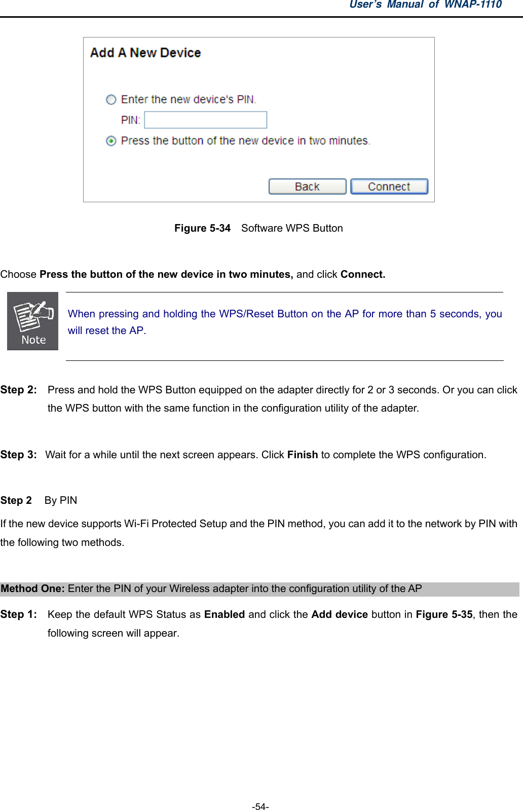 User’s Manual of WNAP-1110  -54-  Figure 5-34  Software WPS Button  Choose Press the button of the new device in two minutes, and click Connect.  When pressing and holding the WPS/Reset Button on the AP for more than 5 seconds, you will reset the AP.  Step 2:  Press and hold the WPS Button equipped on the adapter directly for 2 or 3 seconds. Or you can click the WPS button with the same function in the configuration utility of the adapter.  Step 3:  Wait for a while until the next screen appears. Click Finish to complete the WPS configuration.  Step 2  By PIN If the new device supports Wi-Fi Protected Setup and the PIN method, you can add it to the network by PIN with the following two methods.  Method One: Enter the PIN of your Wireless adapter into the configuration utility of the AP Step 1:  Keep the default WPS Status as Enabled and click the Add device button in Figure 5-35, then the following screen will appear. 