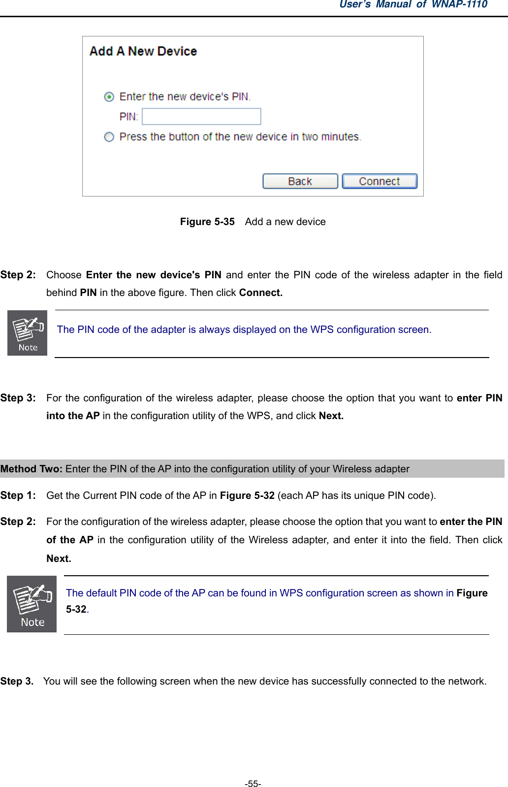 User’s Manual of WNAP-1110  -55-  Figure 5-35  Add a new device  Step 2:  Choose  Enter the new device&apos;s PIN and enter the PIN code of the wireless adapter in the field behind PIN in the above figure. Then click Connect.  The PIN code of the adapter is always displayed on the WPS configuration screen.  Step 3:  For the configuration of the wireless adapter, please choose the option that you want to enter PIN into the AP in the configuration utility of the WPS, and click Next.  Method Two: Enter the PIN of the AP into the configuration utility of your Wireless adapter Step 1:  Get the Current PIN code of the AP in Figure 5-32 (each AP has its unique PIN code). Step 2:  For the configuration of the wireless adapter, please choose the option that you want to enter the PIN of the AP in the configuration utility of the Wireless adapter, and enter it into the field. Then click Next.  The default PIN code of the AP can be found in WPS configuration screen as shown in Figure 5-32.  Step 3.  You will see the following screen when the new device has successfully connected to the network. 