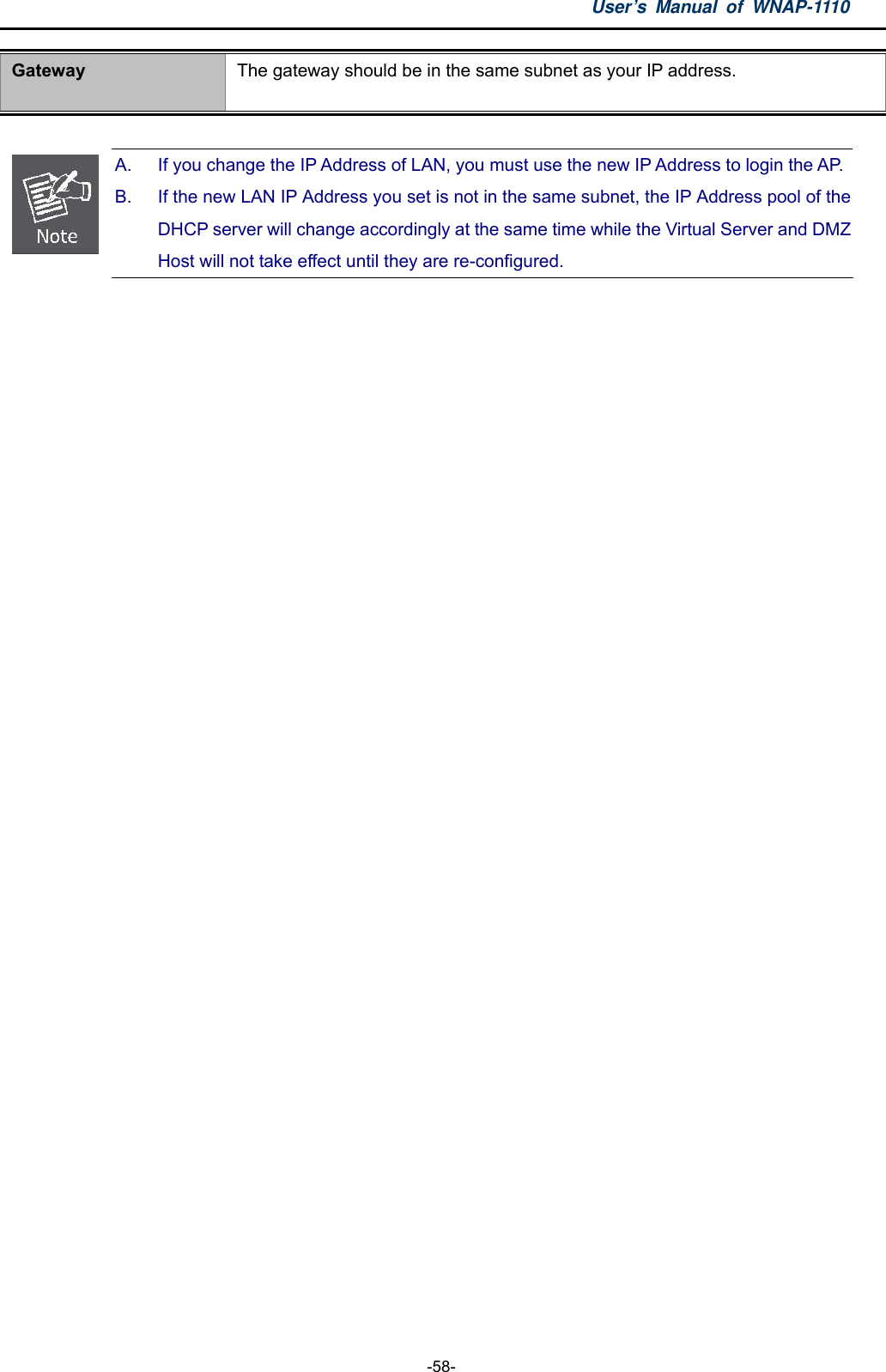 User’s Manual of WNAP-1110  -58- Gateway  The gateway should be in the same subnet as your IP address.   A.  If you change the IP Address of LAN, you must use the new IP Address to login the AP. B.  If the new LAN IP Address you set is not in the same subnet, the IP Address pool of the DHCP server will change accordingly at the same time while the Virtual Server and DMZ Host will not take effect until they are re-configured.   