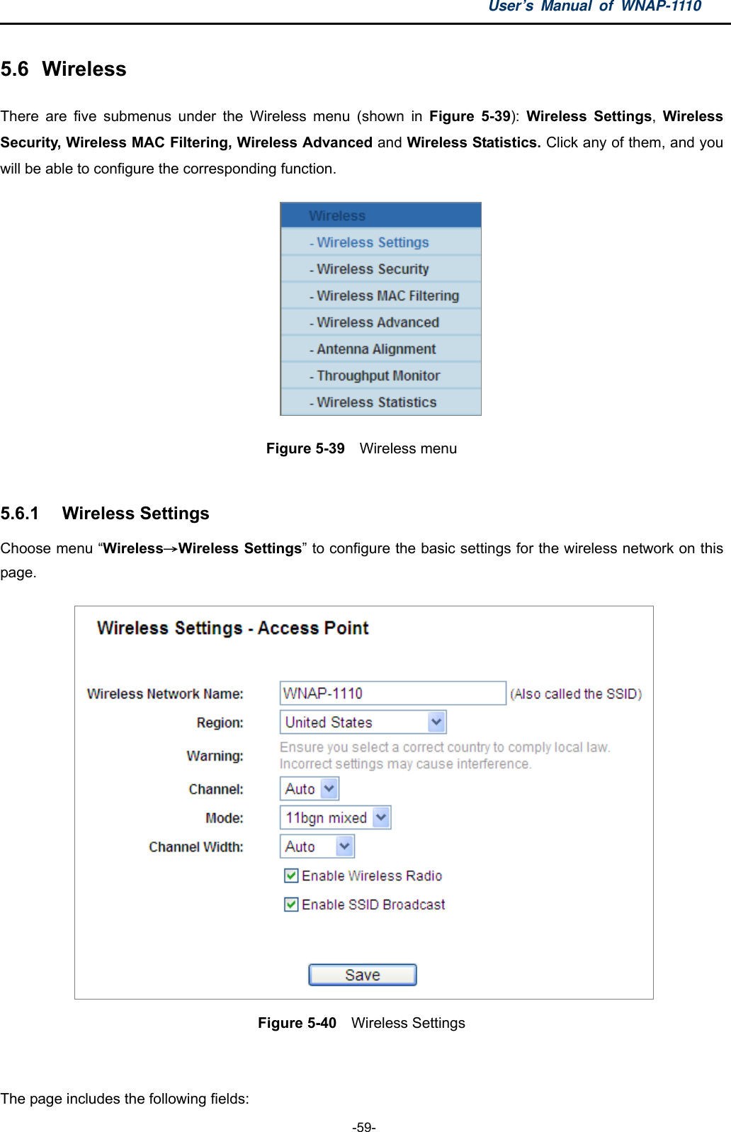 User’s Manual of WNAP-1110  -59- 5.6  Wireless There are five submenus under the Wireless menu (shown in Figure 5-39):  Wireless Settings,  Wireless Security, Wireless MAC Filtering, Wireless Advanced and Wireless Statistics. Click any of them, and you will be able to configure the corresponding function.    Figure 5-39  Wireless menu  5.6.1  Wireless Settings Choose menu “Wireless→Wireless Settings” to configure the basic settings for the wireless network on this page.  Figure 5-40    Wireless Settings  The page includes the following fields: 